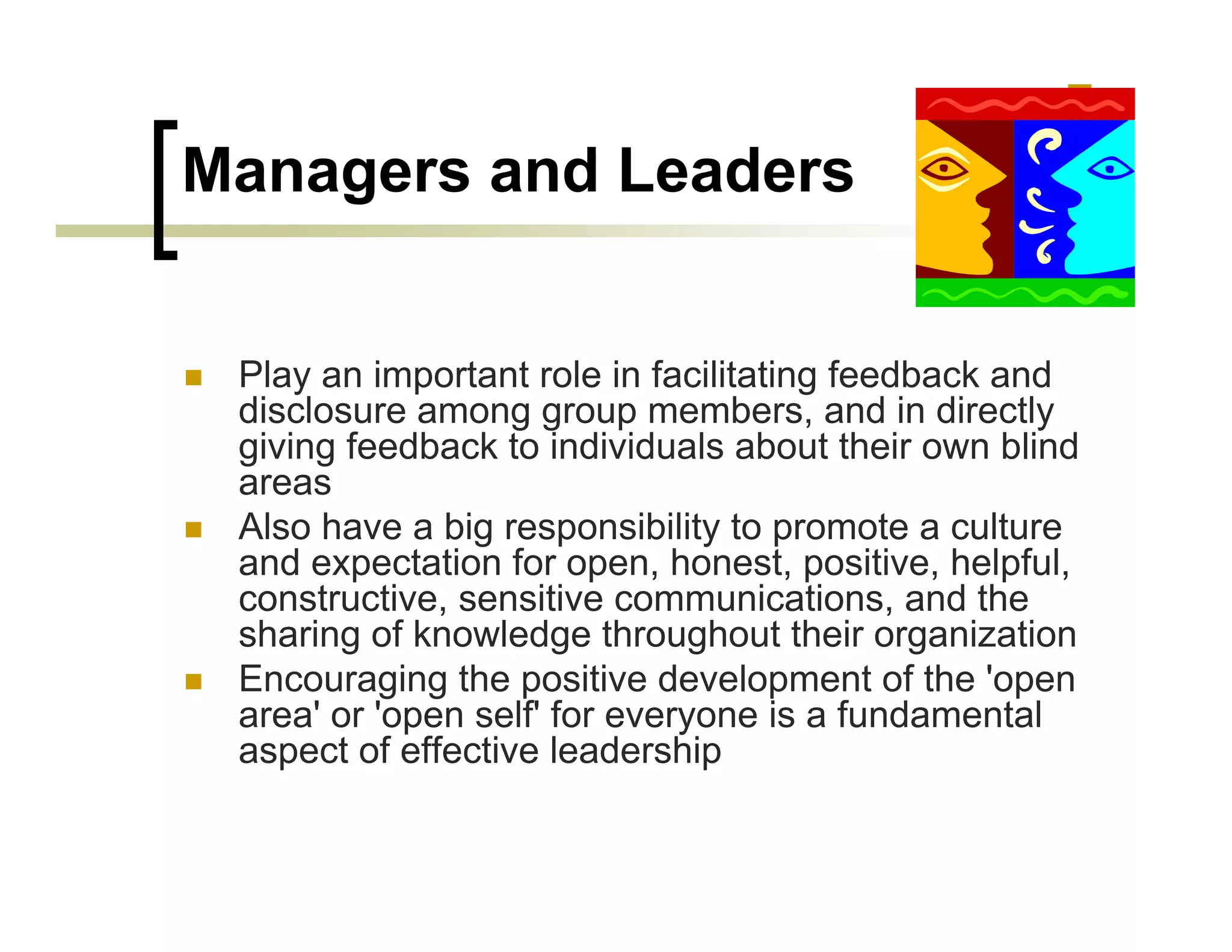 Managers and Leaders


 Play an important role in facilitating feedback and
 disclosure among group members, and in directly
 giving feedback to individuals about their own blind
 areas
 Also have a big responsibility to promote a culture
 and expectation for open, honest, positive, helpful,
 constructive, sensitive communications, and the
 sharing of knowledge throughout their organization
 Encouraging the positive development of the 'open
 area' or 'open self' for everyone is a fundamental
 aspect of effective leadership
 