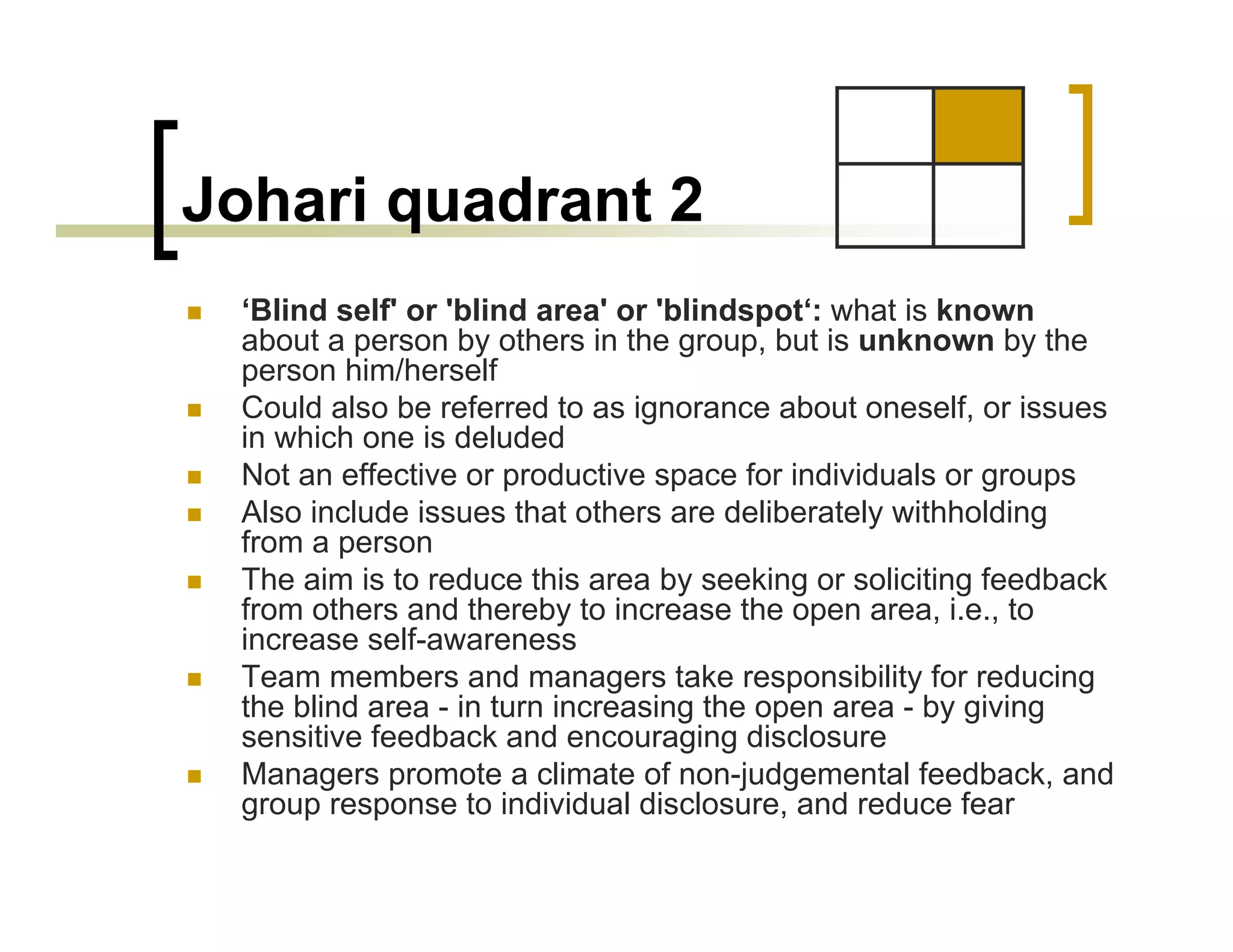 Johari quadrant 2
 ‘Blind self' or 'blind area' or 'blindspot‘: what is known
 about a person by others in the group, but is unknown by the
 person him/herself
 Could also be referred to as ignorance about oneself, or issues
 in which one is deluded
 Not an effective or productive space for individuals or groups
 Also include issues that others are deliberately withholding
 from a person
 The aim is to reduce this area by seeking or soliciting feedback
 from others and thereby to increase the open area, i.e., to
 increase self-awareness
 Team members and managers take responsibility for reducing
 the blind area - in turn increasing the open area - by giving
 sensitive feedback and encouraging disclosure
 Managers promote a climate of non-judgemental feedback, and
 group response to individual disclosure, and reduce fear
 