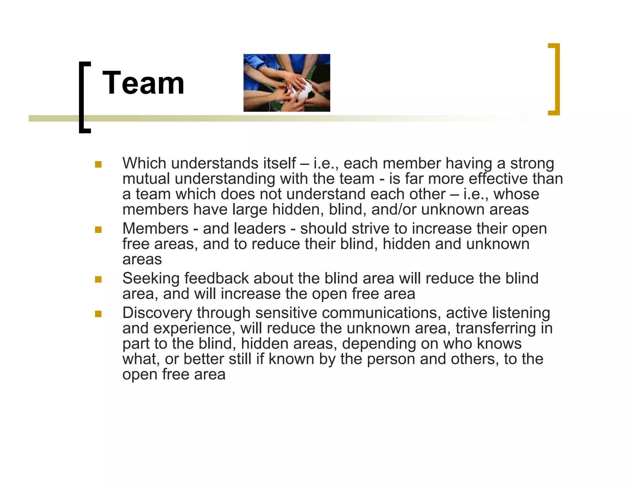 Team

Which understands itself – i.e., each member having a strong
mutual understanding with the team - is far more effective than
a team which does not understand each other – i.e., whose
members have large hidden, blind, and/or unknown areas
Members - and leaders - should strive to increase their open
free areas, and to reduce their blind, hidden and unknown
areas
Seeking feedback about the blind area will reduce the blind
area, and will increase the open free area
Discovery through sensitive communications, active listening
and experience, will reduce the unknown area, transferring in
part to the blind, hidden areas, depending on who knows
what, or better still if known by the person and others, to the
open free area
 