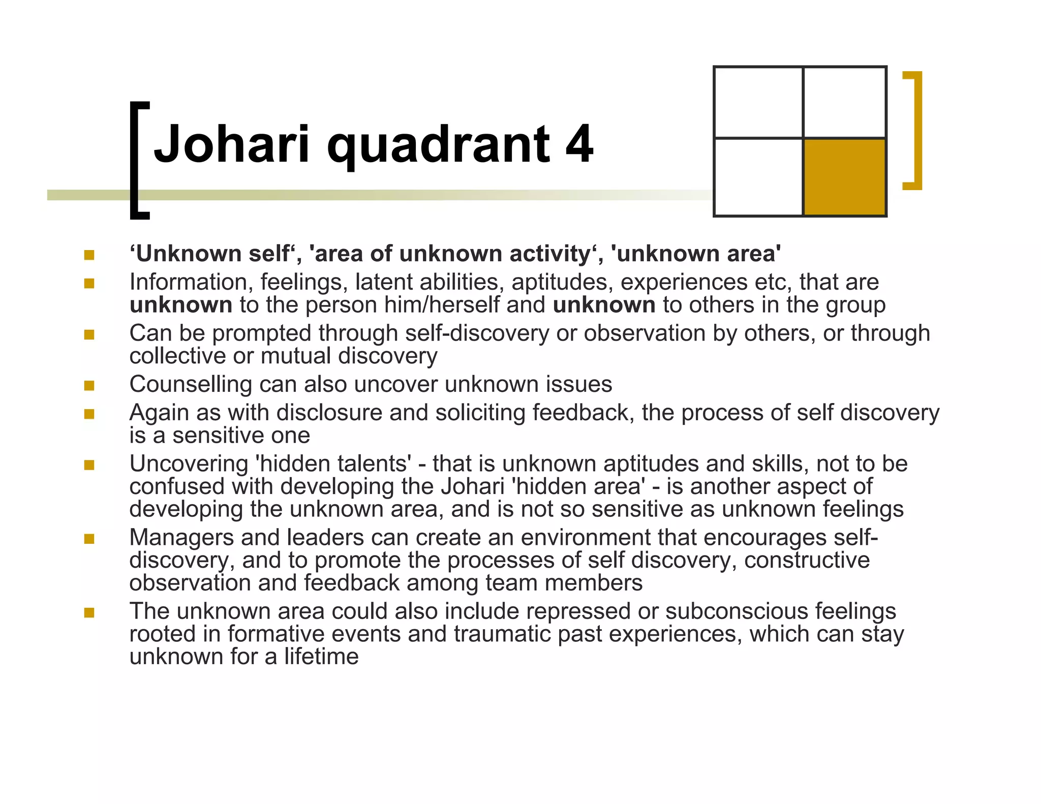 Johari quadrant 4
‘Unknown self‘, 'area of unknown activity‘, 'unknown area'
Information, feelings, latent abilities, aptitudes, experiences etc, that are
unknown to the person him/herself and unknown to others in the group
Can be prompted through self-discovery or observation by others, or through
collective or mutual discovery
Counselling can also uncover unknown issues
Again as with disclosure and soliciting feedback, the process of self discovery
is a sensitive one
Uncovering 'hidden talents' - that is unknown aptitudes and skills, not to be
confused with developing the Johari 'hidden area' - is another aspect of
developing the unknown area, and is not so sensitive as unknown feelings
Managers and leaders can create an environment that encourages self-
discovery, and to promote the processes of self discovery, constructive
observation and feedback among team members
The unknown area could also include repressed or subconscious feelings
rooted in formative events and traumatic past experiences, which can stay
unknown for a lifetime
 