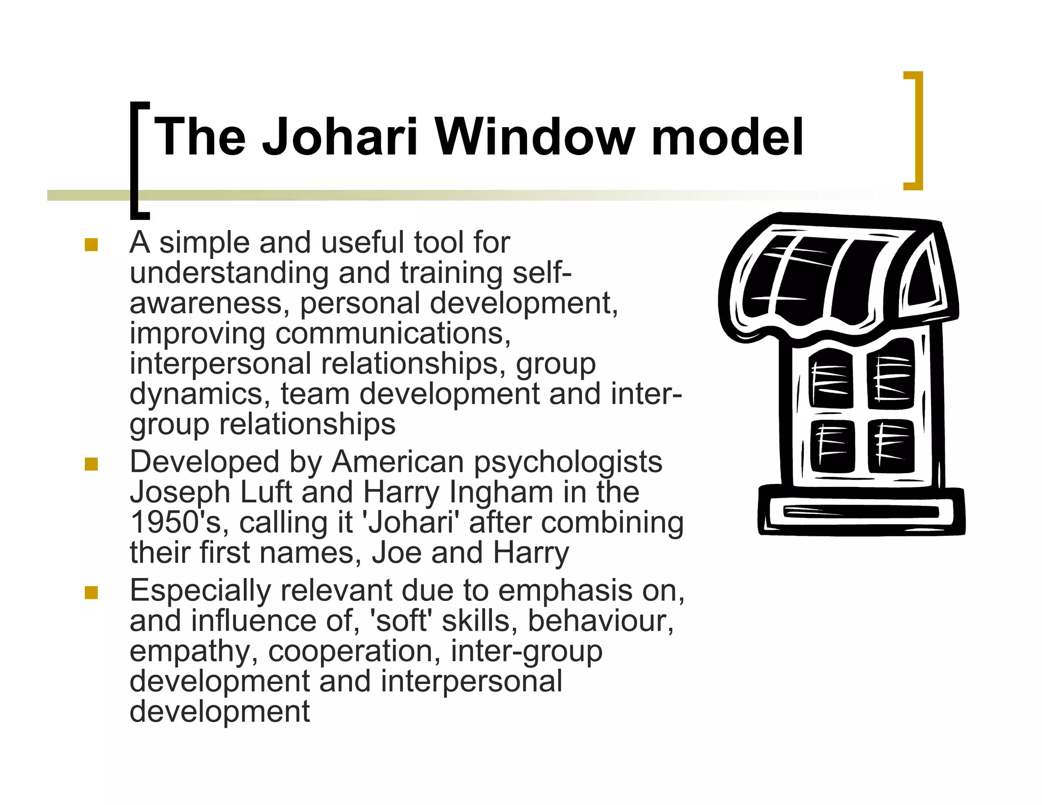 The Johari Window model
A simple and useful tool for
understanding and training self-
awareness, personal development,
improving communications,
interpersonal relationships, group
dynamics, team development and inter-
group relationships
Developed by American psychologists
Joseph Luft and Harry Ingham in the
1950's, calling it 'Johari' after combining
their first names, Joe and Harry
Especially relevant due to emphasis on,
and influence of, 'soft' skills, behaviour,
empathy, cooperation, inter-group
development and interpersonal
development
 