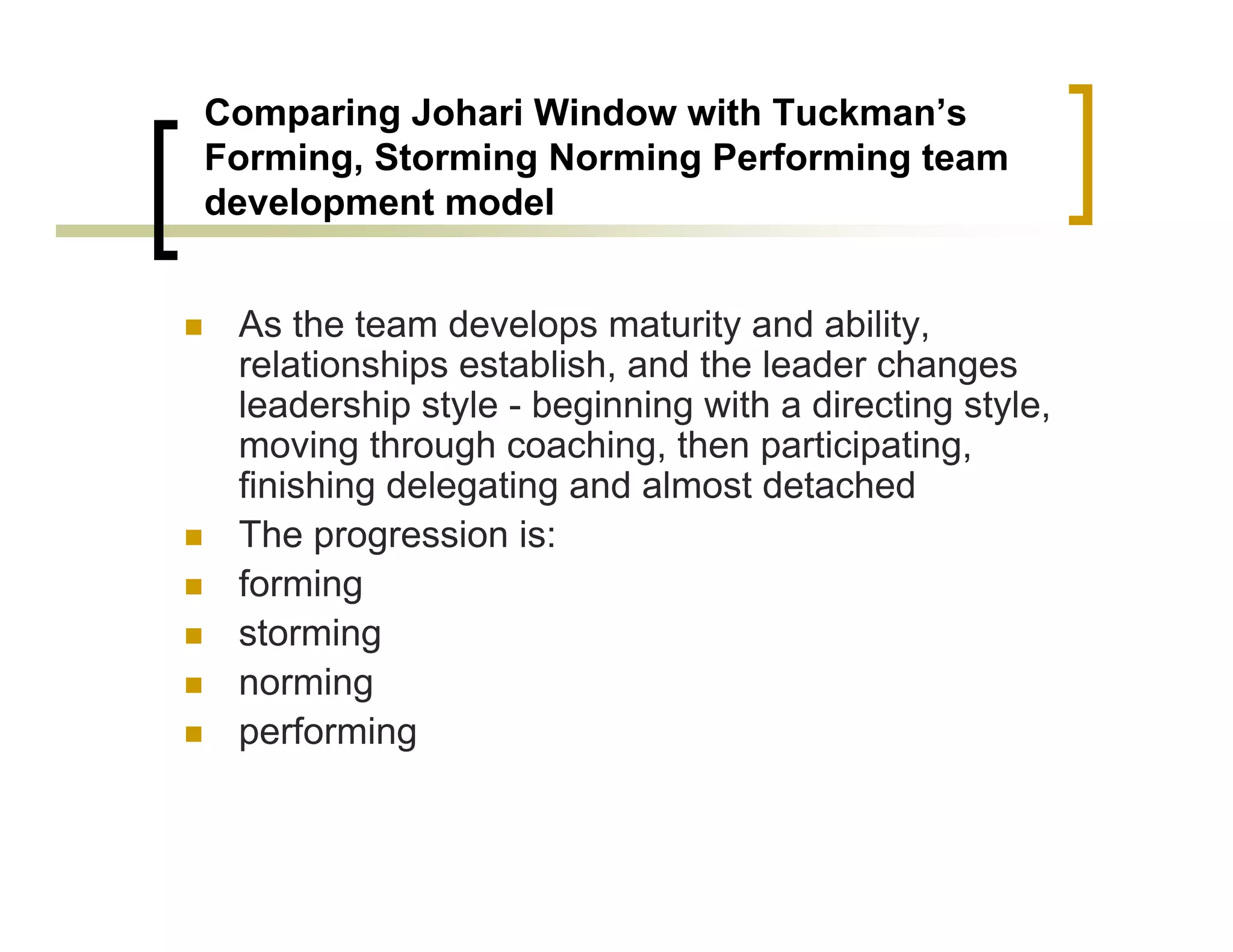 Comparing Johari Window with Tuckman’s
Forming, Storming Norming Performing team
development model


 As the team develops maturity and ability,
 relationships establish, and the leader changes
 leadership style - beginning with a directing style,
 moving through coaching, then participating,
 finishing delegating and almost detached
 The progression is:
 forming
 storming
 norming
 performing
 