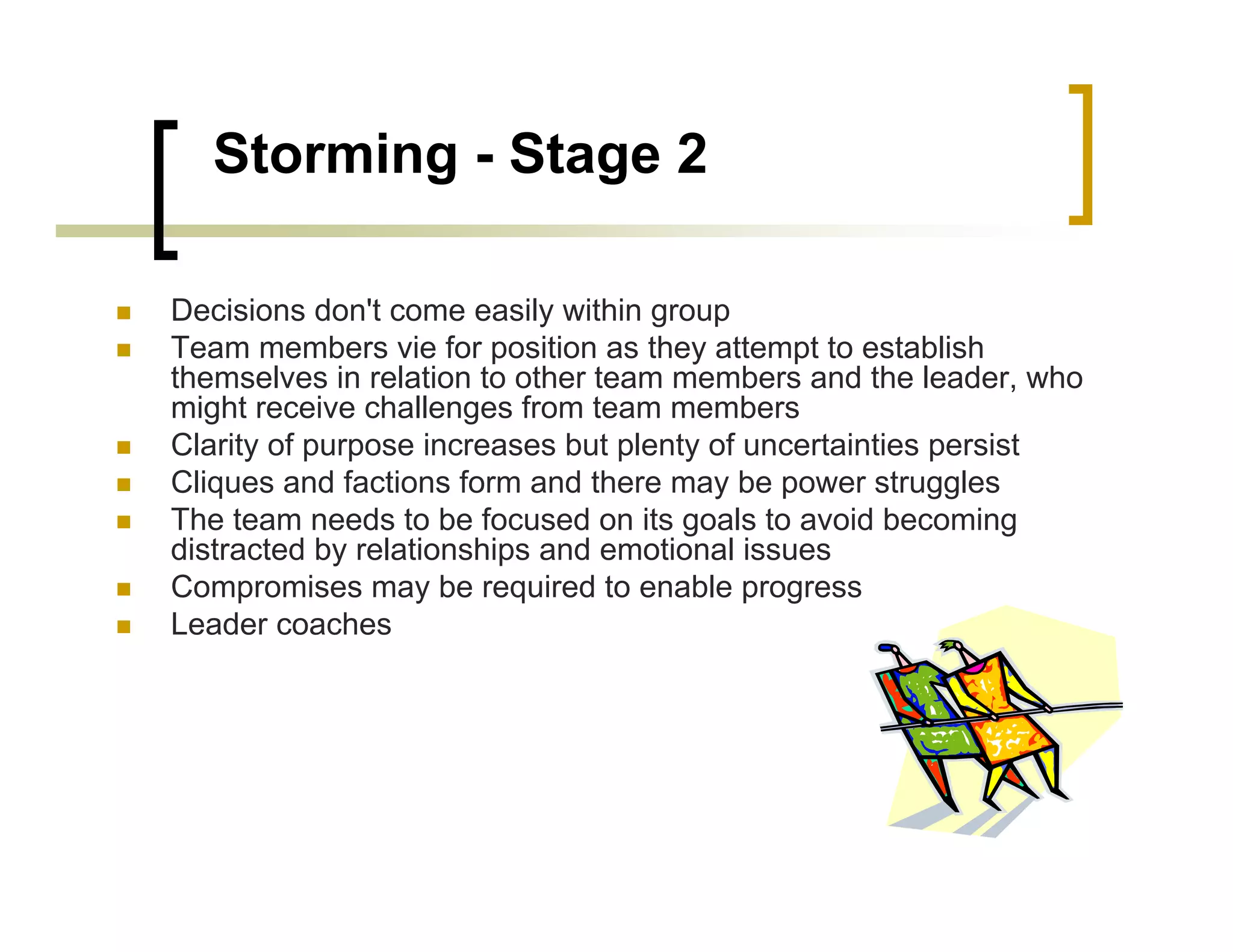 Storming - Stage 2

Decisions don't come easily within group
Team members vie for position as they attempt to establish
themselves in relation to other team members and the leader, who
might receive challenges from team members
Clarity of purpose increases but plenty of uncertainties persist
Cliques and factions form and there may be power struggles
The team needs to be focused on its goals to avoid becoming
distracted by relationships and emotional issues
Compromises may be required to enable progress
Leader coaches
 