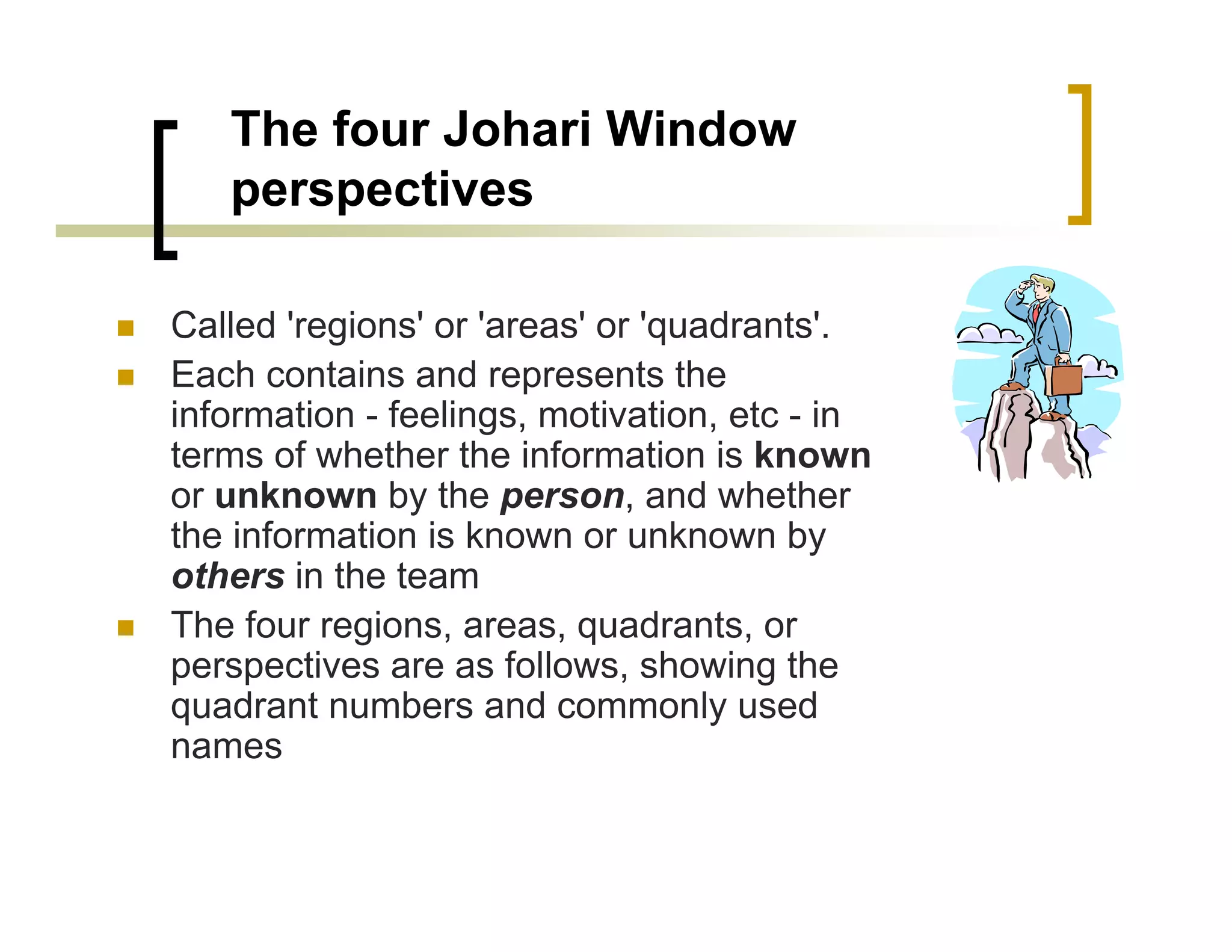 The four Johari Window
   perspectives

Called 'regions' or 'areas' or 'quadrants'.
Each contains and represents the
information - feelings, motivation, etc - in
terms of whether the information is known
or unknown by the person, and whether
the information is known or unknown by
others in the team
The four regions, areas, quadrants, or
perspectives are as follows, showing the
quadrant numbers and commonly used
names
 