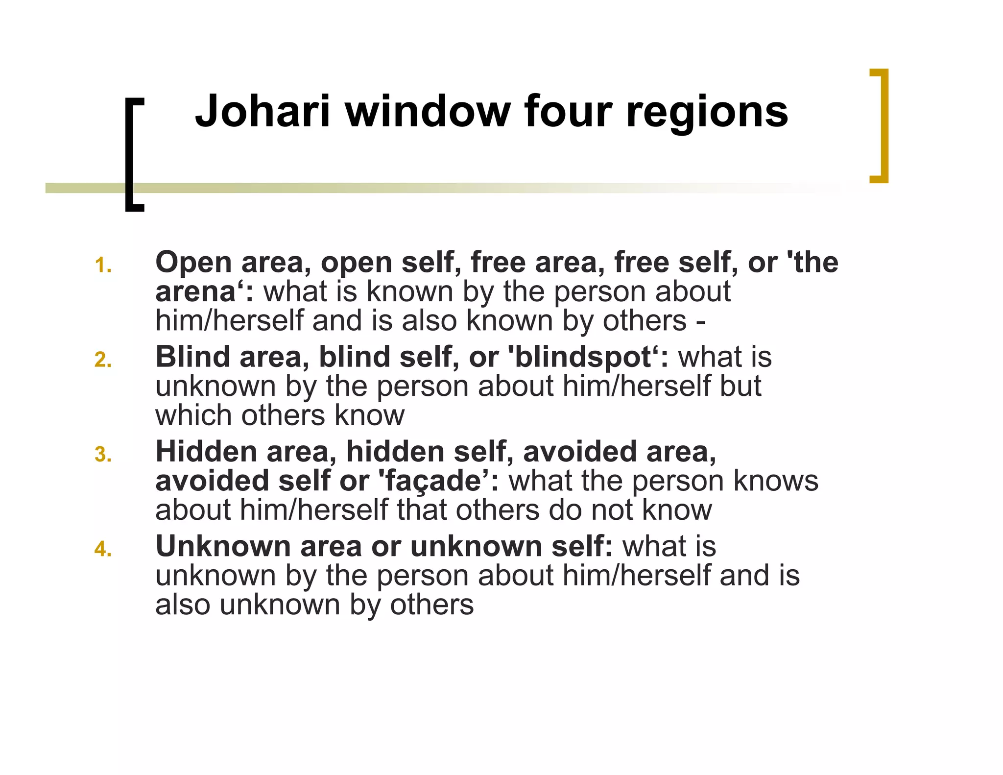 Johari window four regions


1.   Open area, open self, free area, free self, or 'the
     arena‘: what is known by the person about
     him/herself and is also known by others -
2.   Blind area, blind self, or 'blindspot‘: what is
     unknown by the person about him/herself but
     which others know
3.   Hidden area, hidden self, avoided area,
     avoided self or 'façade’: what the person knows
     about him/herself that others do not know
4.   Unknown area or unknown self: what is
     unknown by the person about him/herself and is
     also unknown by others
 