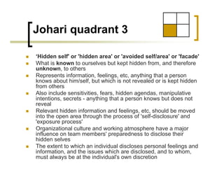 Johari quadrant 3

‘Hidden self' or 'hidden area' or 'avoided self/area' or 'facade'
What is known to ourselves but kept hidden from, and therefore
unknown, to others
Represents information, feelings, etc, anything that a person
knows about him/self, but which is not revealed or is kept hidden
from others
Also include sensitivities, fears, hidden agendas, manipulative
intentions, secrets - anything that a person knows but does not
reveal
Relevant hidden information and feelings, etc, should be moved
into the open area through the process of 'self-disclosure' and
'exposure process'
Organizational culture and working atmosphere have a major
influence on team members' preparedness to disclose their
hidden selves
The extent to which an individual discloses personal feelings and
information, and the issues which are disclosed, and to whom,
must always be at the individual's own discretion
 