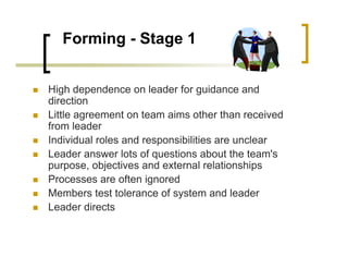 Forming - Stage 1
High dependence on leader for guidance and
direction
Little agreement on team aims other than received
from leader
Individual roles and responsibilities are unclear
Leader answer lots of questions about the team's
purpose, objectives and external relationships
Processes are often ignored
Members test tolerance of system and leader
Leader directs
 