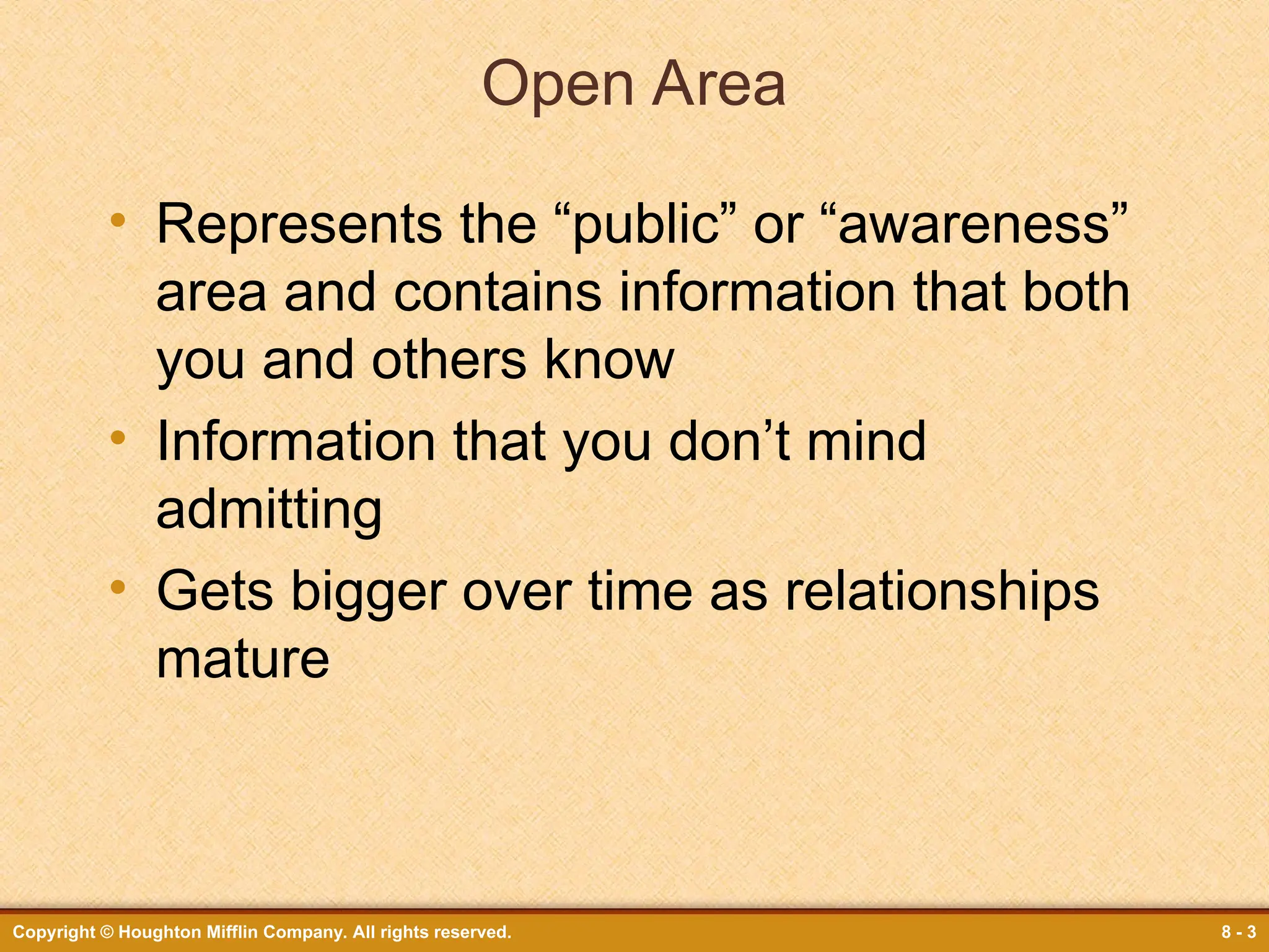 Copyright © Houghton Mifflin Company. All rights reserved. 8 - 3
Open Area
• Represents the “public” or “awareness”
area and contains information that both
you and others know
• Information that you don’t mind
admitting
• Gets bigger over time as relationships
mature
 