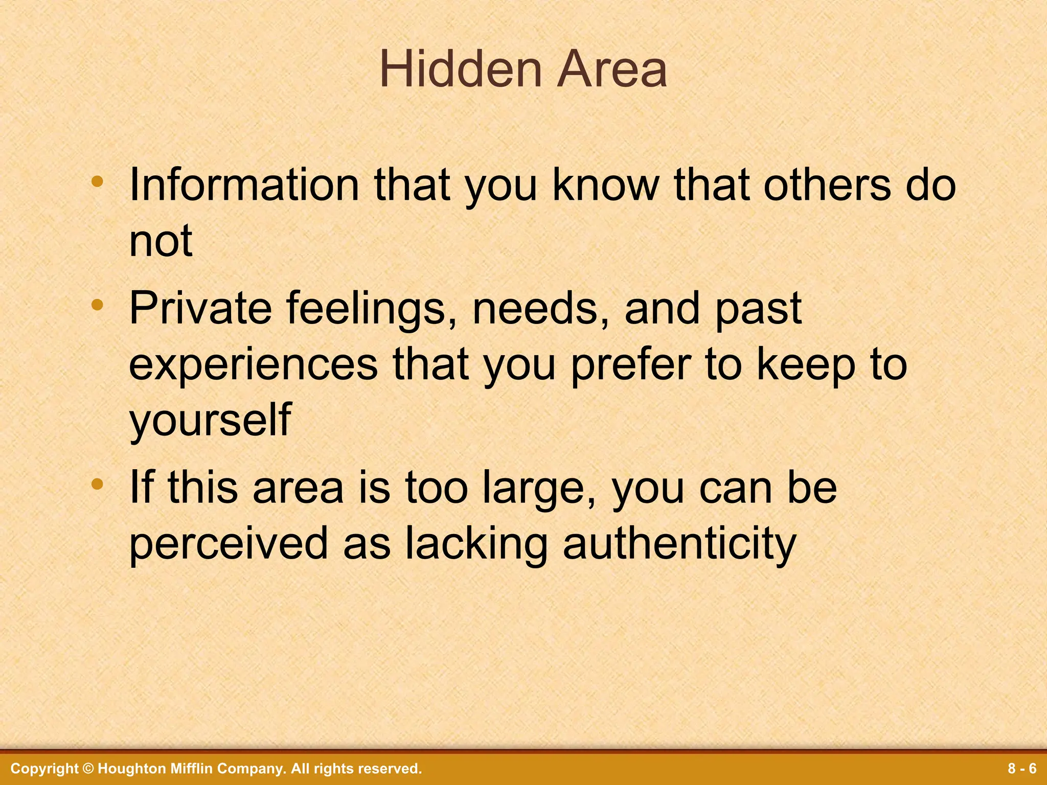 Copyright © Houghton Mifflin Company. All rights reserved. 8 - 6
Hidden Area
• Information that you know that others do
not
• Private feelings, needs, and past
experiences that you prefer to keep to
yourself
• If this area is too large, you can be
perceived as lacking authenticity
 