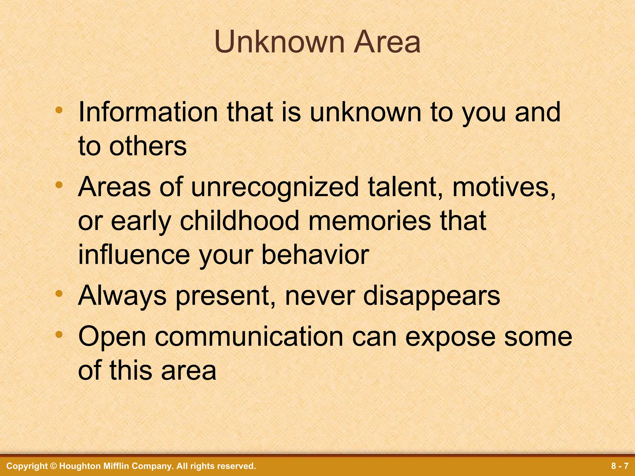 Copyright © Houghton Mifflin Company. All rights reserved. 8 - 7
Unknown Area
• Information that is unknown to you and
to others
• Areas of unrecognized talent, motives,
or early childhood memories that
influence your behavior
• Always present, never disappears
• Open communication can expose some
of this area
 