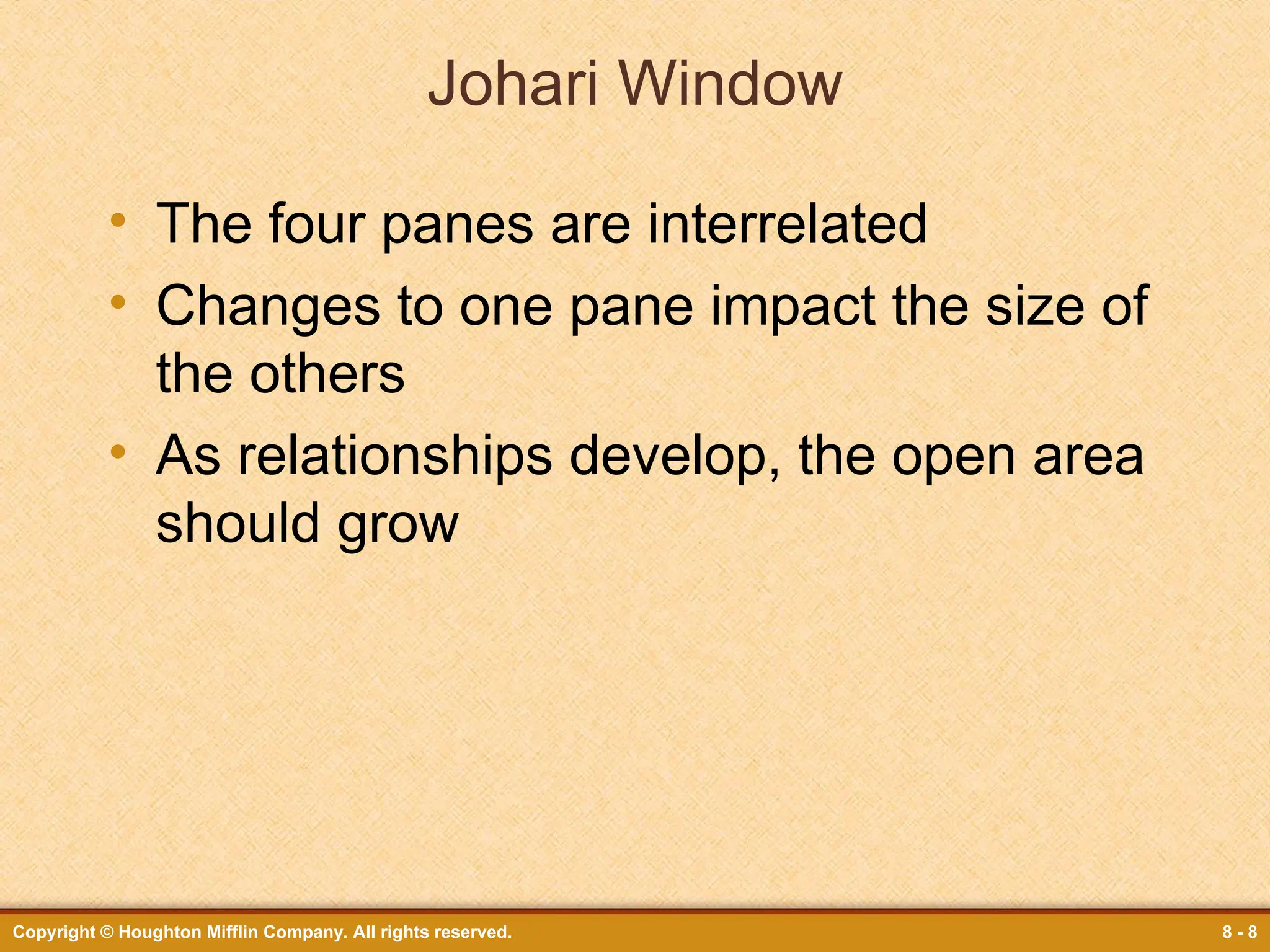 Copyright © Houghton Mifflin Company. All rights reserved. 8 - 8
Johari Window
• The four panes are interrelated
• Changes to one pane impact the size of
the others
• As relationships develop, the open area
should grow
 