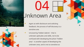  Again as with disclosure and soliciting
feedback, the process of self discovery is a
sensitive one.
 Uncovering 'hidden talents' - that is
unknown aptitudes and skills, not to be
confused with developing the Johari 'hidden
area' - is another aspect of developing the
unknown area, and is not so sensitive as
04
Unknown Area
 