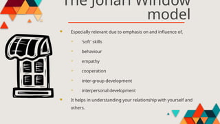 The Johari Window
model
 Especially relevant due to emphasis on and influence of,
 'soft' skills
 behaviour
 empathy
 cooperation
 inter-group development
 interpersonal development
 It helps in understanding your relationship with yourself and
others.
 