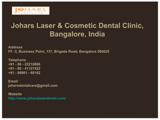 Johars Laser & Cosmetic Dental Clinic, Bangalore, India Address  FF -3, Business Point, 137, Brigade Road, Bangalore 560025  Telephone  +91 - 80 - 22210886  +91 - 80 - 41127422  +91 - 98861 - 60162  Email  joharsdentalcare@gmail.com  Website http://www.joharslaserdental.com/ 