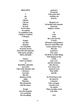 10
DRAGONS
I
am
An
Atheist.
I do not
Believe
In God.
So if I chose
An animal
To symbolise God,
I think it would be
A Dragon.
People
say that
dragons
Are beautiful,
awesome beasts
Powerful and majestic,
Red, green, purple,
black and gold.
Nature,
‘God’s Creation’,
is
Beautiful, colourful,
powerful
Like wind, thunder and
volcanoes,
Awesome
like the
darkness of the
night
Majestic,
like mountains
and the moon.
People
Say that dragons
Are terrifying
fire-breathing
monsters
Protected
with scales that
nothing can
destroy.
Dragons are
Invincible and consume
Innocent,
helpless victims.
If
God
exists
He is not just the
Creator
Of beauty and goodness
Flowers, butterflies and
warm summer days,
But also
a monster,
The cause
Of all the terrible things
That happen in the
world,
Like wars
and the tsunami,
like disease.
It is always the
innocent ones
That suffer
and die.
So if God does exist
He must be
a monster
Like a dragon.
I prefer to be
An atheist
Than worship a God
Like that.
D B
 
