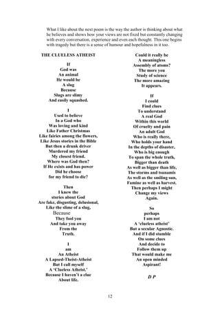 12
What I like about the next poem is the way the author is thinking about what
he believes and shows how your views are not fixed but constantly changing
with every conversation, experience and even each thought. This one begins
with tragedy but there is a sense of humour and hopefulness in it too.
THE CLUELESS ATHEIST
If
God was
An animal
He would be
A slug
Because
Slugs are slimy
And easily squashed.
I
Used to believe
In a God who
Was loving and kind
Like Father Christmas
Like fairies among the flowers,
Like Jesus stories in the Bible
But then a drunk driver
Murdered my friend
My closest friend.
Where was God then?
If He exists and has power
Did he choose
for my friend to die?
Then
I knew the
stories about God
Are fake, disgusting, delusional,
Like the slime of a slug,
Because
They fool you
And take you away
From the
Truth.
I
am
An Atheist
A Lapsed-Theist-Atheist
But I call myself
A ‘Clueless Atheist.’
Because I haven’t a clue
About life.
Could it really be
A meaningless
Assembly of atoms?
The more you
Study of science
The more amazing
It appears.
If
I could
Find clues
To understand
A real God
Within this world
Of cruelty and pain
An adult God
Who is really there,
Who holds your hand
In the depths of disaster,
Who is big enough
To span the whole truth,
Bigger than death
As well as bigger than life,
The storms and tsunamis
As well as the smiling sun,
Famine as well as harvest.
Then perhaps I might
Change my views
Again.
So
perhaps
I am not
A ‘clueless atheist’
But a secular Agnostic.
And if I did stumble
On some clues
And decide to
Follow them up
That would make me
An open minded
Aspirant!
D P
 
