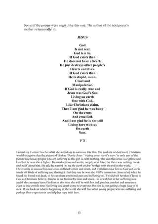 13
Some of the poems were angry, like this one. The author of the next poem’s
mother is terminally ill.
JESUS
God
Is not real.
God is a lie.
If God exists then
He does not have a heart.
He just destroys other people’s
Hearts and lives.
If God exists then
He is stupid, mean,
Cruel and
Manipulative.
If God is really true and
Jesus was God’s Son
Living on earth
One with God,
Like Christians claim,
Then I am glad he was hung
On the cross
And crucified.
And I am glad he is not still
Living here with us
On earth
Now.
F S
I asked my Tuition Teacher what she would say to someone like this. She said she wished more Christians
would recognise that the picture of God as ‘Gentle Jesus’ ‘wiping away earth’s tears’ is only part of the
picture and leaves people who are suffering as this girl is, with nothing. She said that Jesus was gentle and
kind but he was also a fighter. He used actions and words, not physical force but there was nothing ‘meek
and mild’ about him. He said he wanted ‘to set the earth on fire’ to deal with the evil in the world.
Christianity is unusual because Jesus suffered torture and death, and Christians take him as God so God is
inside all kinds of suffering and sharing it. But they say he was also 100% human too. Jesus cried when he
heard his friend was dead, so he can share emotional pain and suffering too. I would tell her that if Jesus is
God as Christians believe, then he is not limited by time and space. He is with her in her suffering now
and if she can open herself to Him at this time she will be with her and give her comfort and assurance
even in this terrible time. Suffering and death come to everyone. But she is just getting a huge dose of it
now. If she looks at what is happening in the world she will find other young people who are suffering and
perhaps their experiences can help her cope with hers.
 