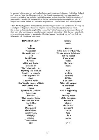 14
In Islam we believe Jesus is a real prophet, but not a divine person, (Islam says God is One God and
can’t have any sons, like Christians believe.) But Jesus is important and I can understand how
awareness of his love and suffering could help you face terrible things like the illness and death of
your mother. I wonder if F has been able to feel the love and compassion of God in her grief. It’s
easy for me to think about it in a theoretical way but I don’t know what I’d do if it was my Mum.
I think Allah is bigger than death and there are some things which we can’t understand. We only see
a small part of the picture. That’s why religions require faith and not just intellectual belief.
It is so hard to choose just a sample of the poems. My Tuition Teacher gave me so many. Some of
them were silly, some made no sense but some were really interesting. I think the one I agreed with
most, was this one, written by a practicing Christian, because I also think you can’t pin God, (or
Allah as we call Him) down with words.
TRANSCENDENT
If
God was
An animal
He would be a …..
God
Is all Power
Creator
of life and death,
Creator of
The entire universe.
Anything you think of
Is not great enough
To be a symbol for
God.
The Bible warns
‘Don’t make images of God.
Don’t make idols.’
I think
Symbols for God are
Dangerous
Because
They make us think
We can know what
God is like,
What
Omnipotent,
Omniscient,
Omnipresent,
Almighty,
Eternal
Transcendent,
and
Infinite
mean.
We can
Write these words down,
We can learn a definition.
But we cannot
Know what
words
like these
mean.
God
predicts
The future
Of life.
God knows
What will happen
In the future
And
what is happening
now
In every atom
of the Universe.
You can’t
change
the future.
You can’t
catch
God
In a
poem.
T H
 