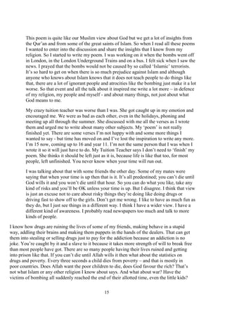 15
This poem is quite like our Muslim view about God but we get a lot of insights from
the Qur’an and from some of the great saints of Islam. So when I read all these poems
I wanted to enter into the discussion and share the insights that I know from my
religion. So I started to write my poem. I was working on it when the bombs went off
in London, in the London Underground Trains and on a bus. I felt sick when I saw the
news. I prayed that the bombs would not be caused by so called ‘Islamic’ terrorists.
It’s so hard to get on when there is so much prejudice against Islam and although
anyone who knows about Islam knows that it does not teach people to do things like
that, there are a lot of ignorant people and atrocities like the bombing just make it a lot
worse. So that event and all the talk about it inspired me write a lot more – in defence
of my religion, my people and myself - and about many things, not just about what
God means to me.
My crazy tuition teacher was worse than I was. She got caught up in my emotion and
encouraged me. We were as bad as each other, even in the holidays, phoning and
meeting up all through the summer. She discussed with me all the verses as I wrote
them and urged me to write about many other subjects. My ‘poem’ is not really
finished yet. There are some verses I’m not happy with and some more things I
wanted to say - but time has moved on and I’ve lost the inspiration to write any more.
I’m 15 now, coming up to 16 and year 11. I’m not the same person that I was when I
wrote it so it will just have to do. My Tuition Teacher says I don’t need to ‘finish’ my
poem. She thinks it should be left just as it is, because life is like that too, for most
people, left unfinished. You never know when your time will run out.
I was talking about that with some friends the other day. Some of my mates were
saying that when your time is up then that is it. It’s all predestined; you can’t die until
God wills it and you won’t die until that hour. So you can do what you like, take any
kind of risks and you’ll be OK unless your time is up. But I disagree. I think that view
is just an excuse not to care about risky things they’re doing like doing drugs or
driving fast to show off to the girls. Don’t get me wrong. I like to have as much fun as
they do, but I just see things in a different way. I think I have a wider view. I have a
different kind of awareness. I probably read newspapers too much and talk to more
kinds of people.
I know how drugs are ruining the lives of some of my friends, making behave in a stupid
way, addling their brains and making them puppets in the hands of the dealers. That can get
them into stealing or selling drugs just to pay for the addiction because an addiction is no
joke. You’re caught by it and a slave to it because it takes more strength of will to break free
than most people have got. There are so many people having their lives ruined and getting
into prison like that. If you can’t die until Allah wills it then what about the statistics on
drugs and poverty. Every three seconds a child dies from poverty – and that is mostly in
poor countries. Does Allah want the poor children to die, does God favour the rich? That’s
not what Islam or any other religion I know about says. And what about war? Have the
victims of bombing all suddenly reached the end of their allotted time, even the little kids?
 