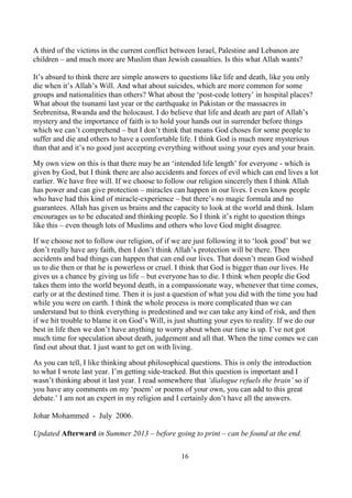 16
A third of the victims in the current conflict between Israel, Palestine and Lebanon are
children – and much more are Muslim than Jewish casualties. Is this what Allah wants?
It’s absurd to think there are simple answers to questions like life and death, like you only
die when it’s Allah’s Will. And what about suicides, which are more common for some
groups and nationalities than others? What about the ‘post-code lottery’ in hospital places?
What about the tsunami last year or the earthquake in Pakistan or the massacres in
Srebrenitsa, Rwanda and the holocaust. I do believe that life and death are part of Allah’s
mystery and the importance of faith is to hold your hands out in surrender before things
which we can’t comprehend – but I don’t think that means God choses for some people to
suffer and die and others to have a comfortable life. I think God is much more mysterious
than that and it’s no good just accepting everything without using your eyes and your brain.
My own view on this is that there may be an ‘intended life length’ for everyone - which is
given by God, but I think there are also accidents and forces of evil which can end lives a lot
earlier. We have free will. If we choose to follow our religion sincerely then I think Allah
has power and can give protection – miracles can happen in our lives. I even know people
who have had this kind of miracle-experience – but there’s no magic formula and no
guarantees. Allah has given us brains and the capacity to look at the world and think. Islam
encourages us to be educated and thinking people. So I think it’s right to question things
like this – even though lots of Muslims and others who love God might disagree.
If we choose not to follow our religion, of if we are just following it to ‘look good’ but we
don’t really have any faith, then I don’t think Allah’s protection will be there. Then
accidents and bad things can happen that can end our lives. That doesn’t mean God wished
us to die then or that he is powerless or cruel. I think that God is bigger than our lives. He
gives us a chance by giving us life – but everyone has to die. I think when people die God
takes them into the world beyond death, in a compassionate way, whenever that time comes,
early or at the destined time. Then it is just a question of what you did with the time you had
while you were on earth. I think the whole process is more complicated than we can
understand but to think everything is predestined and we can take any kind of risk, and then
if we hit trouble to blame it on God’s Will, is just shutting your eyes to reality. If we do our
best in life then we don’t have anything to worry about when our time is up. I’ve not got
much time for speculation about death, judgement and all that. When the time comes we can
find out about that. I just want to get on with living.
As you can tell, I like thinking about philosophical questions. This is only the introduction
to what I wrote last year. I’m getting side-tracked. But this question is important and I
wasn’t thinking about it last year. I read somewhere that ‘dialogue refuels the brain’ so if
you have any comments on my ‘poem’ or poems of your own, you can add to this great
debate.’ I am not an expert in my religion and I certainly don’t have all the answers.
Johar Mohammed - July 2006.
Updated Afterward in Summer 2013 – before going to print – can be found at the end.
 