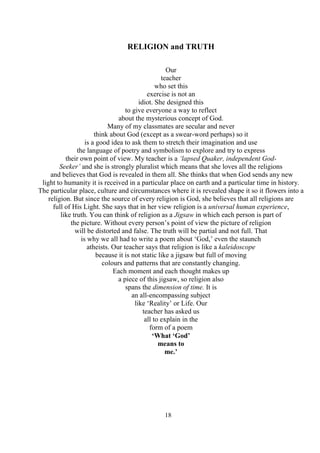 18
RELIGION and TRUTH
Our
teacher
who set this
exercise is not an
idiot. She designed this
to give everyone a way to reflect
about the mysterious concept of God.
Many of my classmates are secular and never
think about God (except as a swear-word perhaps) so it
is a good idea to ask them to stretch their imagination and use
the language of poetry and symbolism to explore and try to express
their own point of view. My teacher is a ‘lapsed Quaker, independent God-
Seeker’ and she is strongly pluralist which means that she loves all the religions
and believes that God is revealed in them all. She thinks that when God sends any new
light to humanity it is received in a particular place on earth and a particular time in history.
The particular place, culture and circumstances where it is revealed shape it so it flowers into a
religion. But since the source of every religion is God, she believes that all religions are
full of His Light. She says that in her view religion is a universal human experience,
like truth. You can think of religion as a Jigsaw in which each person is part of
the picture. Without every person’s point of view the picture of religion
will be distorted and false. The truth will be partial and not full. That
is why we all had to write a poem about ‘God,’ even the staunch
atheists. Our teacher says that religion is like a kaleidoscope
because it is not static like a jigsaw but full of moving
colours and patterns that are constantly changing.
Each moment and each thought makes up
a piece of this jigsaw, so religion also
spans the dimension of time. It is
an all-encompassing subject
like ‘Reality’ or Life. Our
teacher has asked us
all to explain in the
form of a poem
‘What ‘God’
means to
me.’
 