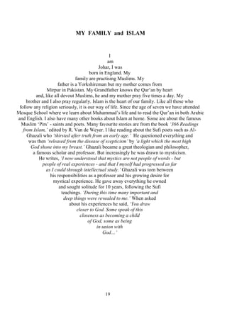 19
MY FAMILY and ISLAM
I
am
Johar, I was
born in England. My
family are practising Muslims. My
father is a Yorkshireman but my mother comes from
Mirpur in Pakistan. My Grandfather knows the Qur’an by heart
and, like all devout Muslims, he and my mother pray five times a day. My
brother and I also pray regularly. Islam is the heart of our family. Like all those who
follow any religion seriously, it is our way of life. Since the age of seven we have attended
Mosque School where we learn about Muhammad’s life and to read the Qur’an in both Arabic
and English. I also have many other books about Islam at home. Some are about the famous
Muslim ‘Pirs’ - saints and poets. Many favourite stories are from the book ‘366 Readings
from Islam,’ edited by R. Van de Weyer. I like reading about the Sufi poets such as Al-
Ghazali who ‘thirsted after truth from an early age.’ He questioned everything and
was then ‘released from the disease of scepticism’ by ‘a light which the most high
God shone into my breast.’ Ghazali became a great theologian and philosopher,
a famous scholar and professor. But increasingly he was drawn to mysticism.
He writes, ‘I now understood that mystics are not people of words - but
people of real experiences - and that I myself had progressed as far
as I could through intellectual study.’ Ghazali was torn between
his responsibilities as a professor and his growing desire for
mystical experience. He gave away everything he owned
and sought solitude for 10 years, following the Sufi
teachings. ‘During this time many important and
deep things were revealed to me.’ When asked
about his experiences he said, ‘You draw
closer to God. Some speak of this
closeness as becoming a child
of God, some as being
in union with
God…’
 