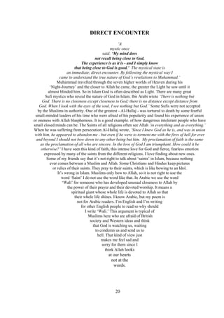 20
DIRECT ENCOUNTER
‘A
mystic once
said: ‘My mind does
not recall being close to God.
The experience is as it is - and I simply know
that being close to God is good.’ The mystical state is
an immediate, direct encounter. By following the mystical way I
came to understand the true nature of God’s revelations to Muhammad.’
Muhammad travelled through the seven higher worlds of Heaven during his
‘Night-Journey’ and the closer to Allah he came, the greater the Light he saw until it
almost blinded him. So in Islam God is often described as Light. There are many great
Sufi mystics who reveal the nature of God in Islam. Ibn Arabi wrote ‘There is nothing but
God. There is no closeness except closeness to God; there is no distance except distance from
God. When I look with the eyes of the soul, I see nothing but God.’ Some Sufis were not accepted
by the Muslims in authority. One of the greatest - Al-Hallaj - was tortured to death by some fearful
small-minded leaders of his time who were afraid of his popularity and found his experience of union
or oneness with Allah blasphemous. It is a good example. of how dangerous intolerant people who have
small closed minds can be. The Saints of all religions often see Allah ‘in everything and as everything.’
When he was suffering from persecution Al-Hallaj wrote, ‘Since I knew God as he is, and was in union
with him, he appeared to abandon me - but even if he were to torment me with the fires of hell for ever
and beyond I should not bow down to any other being but him. My proclamation of faith is the same
as the proclamation of all who are sincere. In the love of God I am triumphant. How could it be
otherwise?’ I have seen this kind of faith, this intense love for God and fierce, fearless emotion
expressed by many of the saints from the different religions. I love finding about new ones.
Some of my friends say that it’s not right to talk about ‘saints’ in Islam, because nothing
ever comes between a Muslim and Allah. Some Christians and Hindus keep pictures
or relics of their saints. They pray to their saints, which is like bowing to an Idol.
It’s wrong in Islam. Muslims only bow to Allah, so it is not right to use the
word ‘Saint’ I do not use the word like that. In Arabic we use the word
‘Wali’ for someone who has developed unusual closeness to Allah by
the power of their prayer and their devoted worship. It means a
spiritual giant whose whole life is devoted to Allah so that
their whole life shines. I know Arabic, but my poem is
not for Arabic readers. I’m English and I’m writing
for other English people to read so why should
I write ‘Wali.’ This argument is typical of
Muslims here who are afraid of British
society and Western ideas and think
that God is watching us, waiting
to condemn us and send us to
hell. That kind of view just
makes me feel sad and
sorry for them since I
think Allah looks
at our hearts
not at the
words.
 