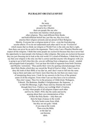 21
PLURALIST OR EXCLUSIVIST
In
the same
way that I feel
proud to be a Muslim
there are people like me who
were born into families which practise
other religions. They read different Holy Books
and hold different beliefs but, just like me, they love God,
practise their religion seriously and are proud of their Religious
Identity. Everyone has a religious point of view - even the God-denying
secular atheist. If we do not understand each other and if we are ‘Exclusivist’
which means that we think our religion or World-View is the only one that is right,
then there can never be an end to the arguments. That is why I am a Pluralist Muslim and
respect all the religions. I think that some people are exclusivist because they have never had
the opportunity to meet people who belong to other religions. But some are exclusivist because
they are just choosing not to look at the real world. It’s a kind of blindness. I think that if you
say that your religion is the only one that is correct and that anyone who disagrees with you
is going to go to hell when they die, you are suffering from a dangerous, closed - minded
and arrogant kind of prejudice. You can hear this kind of argument from both Christian
and Muslim ‘extremists.’ They justify their views by quoting selected passages from
their Holy Books which they say record the Word of God or Allah.. I don’t want to
deny the truth of their Bible or my Qur’an, and I don’t want to fall into the same
trap as them and make out I know more than they do, but there are many ways
of interpreting these texts. I look for my answers in the lives of the greatest
saints of all the religions. From what I can see they have a lot in common.
They don’t argue. They live in the presence of Allah (God, Wahaguru,
Yahweh, The Brahman, Buddha’s Enlightenment, the Supreme…)
so that His Blessings, Light, Peace and Joy illumine the world
through their lives. I believe our world is Allah’s Creation,
so only when people of all religions respect each other
and live by Allah’s Will, like the saints and not by
arguing about their own interpretation of bits
of their the Holy Books – only then can
there be hope of peace in the world.
The holy books come from Allah
but they are not gods. I think
if you stop at the words
Then even the Bible
or the Qur’an
can become
idols.
 