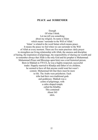 22
PEACE and SURRENDER
Enough
Of what I think.
Let me tell you something
about my religion. Its name is Islam
which means ‘surrender to the Will of Allah.’
‘Islam’ is related to the word Salam which means peace.
It means the peace we feel when we can surrender to the Will
of Allah at every moment. There are five main practises: daily prayer
to strengthen our living relationship with Allah, the oneness and discipline
of fasting, the inspiration of pilgrimage, the responsibility of sharing our wealth and
to remember always that Allah is the only God and his prophet is Muhammad.
Muhammad (Peace and Blessings upon him) was a real historical person.
Born in Makkah in 570 CE, he was a highly-respected, successful
trader. Happily married to Khadija and father of six children,
he seemed to have all that anyone could want but wasn’t
content. Muhammad felt that there must be more
to life. The Arabs were polytheists. Each
tribe had their own traditional gods
and goddesses. Makkah was a
centre of pilgrimage, with
a cubic-shaped temple
called the Khabba.
This contained
About 365
idols.
 