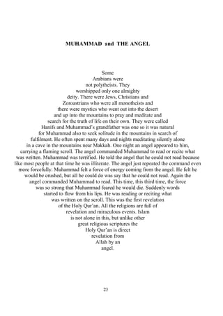 23
MUHAMMAD and THE ANGEL
Some
Arabians were
not polytheists. They
worshipped only one almighty
deity. There were Jews, Christians and
Zoroastrians who were all monotheists and
there were mystics who went out into the desert
and up into the mountains to pray and meditate and
search for the truth of life on their own. They were called
Hanifs and Muhammad’s grandfather was one so it was natural
for Muhammad also to seek solitude in the mountains in search of
fulfilment. He often spent many days and nights meditating silently alone
in a cave in the mountains near Makkah. One night an angel appeared to him,
carrying a flaming scroll. The angel commanded Muhammad to read or recite what
was written. Muhammad was terrified. He told the angel that he could not read because
like most people at that time he was illiterate. The angel just repeated the command even
more forcefully. Muhammad felt a force of energy coming from the angel. He felt he
would be crushed, but all he could do was say that he could not read. Again the
angel commanded Muhammad to read. This time, this third time, the force
was so strong that Muhammad feared he would die. Suddenly words
started to flow from his lips. He was reading or reciting what
was written on the scroll. This was the first revelation
of the Holy Qur’an. All the religions are full of
revelation and miraculous events. Islam
is not alone in this, but unlike other
great religious scriptures the
Holy Qur’an is direct
revelation from
Allah by an
angel.
 