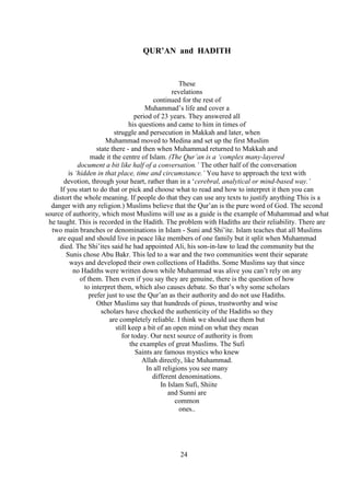 24
QUR’AN and HADITH
These
revelations
continued for the rest of
Muhammad’s life and cover a
period of 23 years. They answered all
his questions and came to him in times of
struggle and persecution in Makkah and later, when
Muhammad moved to Medina and set up the first Muslim
state there - and then when Muhammad returned to Makkah and
made it the centre of Islam. (The Qur’an is a ‘complex many-layered
document a bit like half of a conversation.’ The other half of the conversation
is ‘hidden in that place, time and circumstance.’ You have to approach the text with
devotion, through your heart, rather than in a ‘cerebral, analytical or mind-based way.’
If you start to do that or pick and choose what to read and how to interpret it then you can
distort the whole meaning. If people do that they can use any texts to justify anything This is a
danger with any religion.) Muslims believe that the Qur’an is the pure word of God. The second
source of authority, which most Muslims will use as a guide is the example of Muhammad and what
he taught. This is recorded in the Hadith. The problem with Hadiths are their reliability. There are
two main branches or denominations in Islam - Suni and Shi’ite. Islam teaches that all Muslims
are equal and should live in peace like members of one family but it split when Muhammad
died. The Shi’ites said he had appointed Ali, his son-in-law to lead the community but the
Sunis chose Abu Bakr. This led to a war and the two communities went their separate
ways and developed their own collections of Hadiths. Some Muslims say that since
no Hadiths were written down while Muhammad was alive you can’t rely on any
of them. Then even if you say they are genuine, there is the question of how
to interpret them, which also causes debate. So that’s why some scholars
prefer just to use the Qur’an as their authority and do not use Hadiths.
Other Muslims say that hundreds of pious, trustworthy and wise
scholars have checked the authenticity of the Hadiths so they
are completely reliable. I think we should use them but
still keep a bit of an open mind on what they mean
for today. Our next source of authority is from
the examples of great Muslims. The Sufi
Saints are famous mystics who knew
Allah directly, like Muhammad.
In all religions you see many
different denominations.
In Islam Sufi, Shiite
and Sunni are
common
ones..
 