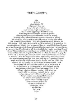 25
VARIETY and BEAUTY
Our
family is
Sunni-Muslim. All
religions are about real
lives, real people who live in
today’s world, people who try to make
sense of what is happening in their life by using
the teachings that their religions give and by growing
spiritually through their particular forms of worship. In every
religion you can find different views and contrasting ways of reading
and interpreting the holy books. Islam is no different. Muslims argue about
how to practise Islam correctly. I think only Allah knows who is following His
Will correctly. I think it all depends on what we feel in our hearts. If we are right in the
way we practise any religion, if we are pleasing Allah, then we will feel Allah’s blessings
and have a clear conscience, feeling a real sense of happiness and peace. I feel this when my
prayers are strong. When I talk to people from other faiths they say the same thing. There is
only one Allah, one Creator, so we really are one world-family, all the people in the world
are our brothers and sisters not just other Muslims. So I think that if we are obeying His
Will we will be increasing the oneness, happiness, harmony and peace in our lives and
in the world. I think that the question of who is right or wrong in religion is not one
that any human being can judge. Allah is the judge. Up to 100 years ago very few
people travelled from one part of the world to another. There was a lot of fear
and wars like the Crusades, But now everyone is coming together. I think
this is Allah’s Will. The different religions are part of His Mystery. It
is His challenge for us to work together in peace. Leicester is a city
where you see the diversity of Creation every day. I love all the
different cultures and faces in our city. I think variety is a
quality Allah loves, because even each leaf on a tree is
unique and a garden would not be so beautiful if all
flowers were the same. Being a Muslim makes
me different from most classmates but if
you are serious about any religion
you will stand out because this
country is so secular and
materialistic. Those
who love God
have to be
strong.
 