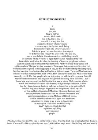 26
BE TRUE TO YOURSELF
I
think
you just
have to be true
to who Allah made
you to be, that is true to
yourself. It is only in a few
places like Britain where everyone
can even try to live by this ideal. Being
British is to be part of a ‘diverse dynamic.’
Britain is ‘great’ because here there is a respect
for difference and you get the space to be who you are,
true to your beliefs. Islam is devoted to establishing a world
of harmony where everyone is equal before Allah. Peace is at the very
heart of the word Islam. In Islam the harming of innocent people and to harm
yourself like in suicide are completely forbidden. People who use these tactics and
call themselves ‘Martyrs’ are just murderers. They argue that anyone who lives in a rich
western country is guilty of killing people in Iraq, so they are not bombing innocent people.
But they have just been brainwashed and had their faith corrupted. The word Muslim means
someone who has surrendered to Allah’s Will. How can anyone think that Allah wants them
to murder people like that, people who are just getting on with their lives, people from all
the different communities and religious backgrounds including other Muslims? I don’t
know how anyone can seriously think that is a way to please Allah or create a better
world. The bombers have been told that they will go straight to heaven. I think
that they have chosen a short-cut path, not to heaven but to the gates of hell
because they have brought disgrace to our religion and stirred up a lot
of fear and hatred towards all Muslims. Of course there are many
serious problems in the world that we all need to confront but
terrorism makes things worse. Millions of British people,
Muslim and non-Muslim alike, agree that Britain and
America were wrong to go to war in Iraq, (where
an average of 35 civilians are killed every
day) * but we will not stop that
nightmare by killing
more innocent
people.
(* Sadly, writing now in 2006, Iraq is on the brink of Civil War, the death rate is far higher than this now.
I think it’s more like 100 people a day and over 5,818 civilian Iraqis were killed in May and June alone!)
 