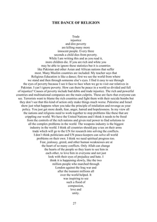 27
THE DANCE OF RELIGION
Trade
injustice
and dire poverty
are killing many more
innocent people. Every three
seconds a child dies from poverty.
While I am writing this and as you read it,
more children die. If you are rich and white you
may be able to ignore these statistics but it is countries
like Pakistan and other Asian and African nations that suffer
most. Many Muslim countries are included. My teacher says that
Religious Education is like a dance; first we see the world from where
we stand and then through someone else’s eyes. I find it easy to see through
the eyes of poverty because I see it face to face when we go to visit our relatives in
Pakistan. I can’t ignore poverty. How can there be peace in a world so divided and full
of injustice? Causes of poverty include bad debts and trade injustice. The rich and powerful
countries and multinational companies are the main culprits. These are facts that everyone can
see. Terrorists want to blame the rich countries and fight them with their suicide bombs but
they don’t see that this kind of action only make things much worse. Palestine and Israel
show just what happens when you take the principle of retaliation and revenge as your
policy. You just get more death, fear, anger, hatred and hopelessness. In my view all
the nations and religions need to work together to stop problems like these that are
crippling our world. We have the United Nations and I think it needs to be freed
from the controls of the rich nations and given real power to find solutions to
all the complex problems in the world. The weapons industry is the biggest
industry in the world. I think all countries should pay a tax on their arms
trade which will go to the UN for research into solving the conflicts.
I don’t think politicians and UN peace-keepers can solve all world
problems on their own. I think we need spiritual progress too.
Fear, jealousy, greed, and other human weaknesses are at
the heart of so many conflicts. Only Allah can change
the hearts of the people so they learn to see him in
each other, to love him in everyone and not just
look with their eyes of prejudice and hate. I
think it is happening slowly, like the two
million people who marched through
London against the Iraq war and
after the tsunami millions all
over the world helped. It
was inspiring to see
such a flood of
compassion,
love and
unity.
 