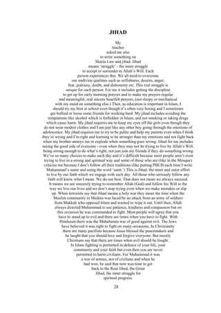 28
JIHAD
My
teacher
asked me also
to write something on
Sharia Law and jihad. Jihad
means ‘struggle’ - the inner struggle
to accept or surrender to Allah’s Will. Each
person experiences this. We all need to overcome
our undivine qualities such as selfishness, desires, anger,
fear, jealousy, doubt, and dishonesty etc. This real struggle is
unique for each person. For me it includes getting the discipline
to get up for early morning prayers and to make my prayers regular
and meaningful, real sincere heartfelt prayers, (not sleepy or mechanical
with my mind on something else.) Then, as education is important in Islam, I
should try my best at school even though it’s often very boring and I sometimes
get bullied or loose some friends for working hard. My jihad includes avoiding the
temptations like alcohol which is forbidden in Islam, and not smoking or taking drugs
which cause harm. My jihad requires me to keep my eyes off the girls even though they
do not wear modest clothes and I am just like any other boy going through the emotions of
adolescence. My jihad requires me to try to be polite and help my parents even when I think
they’re wrong and I’m right and learning to be stronger than my emotions and not fight back
when my brother annoys me or explode when something goes wrong. Jihad for me includes
seeing the good side of everyone - even when they may not be trying to live by Allah’s Will,
being strong enough to do what’s right, not just join my friends if they do something wrong.
We’ve so many choices to make each day and it’s difficult because most people aren’t even
trying to live in a strong and spiritual way and some of those who are (like in the Mosque)
criticise me because I don’t follow all their traditions (like putting PBUH each time I write
Muhammad’s name and using the word ‘saint.’) This is Jihad, the inner and outer effort
to live by our faith which we engage with each day. All those who seriously follow any
faith will know what I mean. We do our best. That does not mean we always succeed.
It means we are sincerely trying to remember Allah (God) and follow his Will in the
way we live our lives and we don’t stop trying even when we make mistakes or slip
up. When terrorists say that Jihad means a holy war they mean the time when the
Muslim community in Medina was faced by an attack from an army of soldiers
from Makkah who opposed Islam and wanted to wipe it out. Until then, Allah
always directed Muhammad to use patience, kindness and compassion but on
this occasion he was commanded to fight. Most people will agree that you
have to stand up to evil and there are times when you have to fight. With
Hinduism there was the Mahabarata war of good against evil. The Jews
have believed it was right to fight on many occasions. In Christianity
there are many pacifists because Jesus blessed the peacemakers and
he taught that you should love and forgive everyone. But mostly
Christians say that there are times when evil should be fought.
In Islam fighting is permitted in defence of your life, your
community and your faith but even then you are never
permitted to harm civilians. For Muhammad it was
a war of armies, not of civilians and when he
had won, he said that now was time to get
back to the Real Jihad, the Great
Jihad, the inner struggle for
spiritual progress.
 