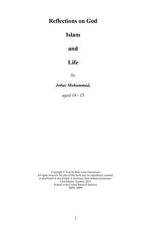 2
Reflections on God
Islam
and
Life
by
Johar Mohammad,
aged 14 - 15
Copyright © Year by Blue Lotus Enterprises
All rights reserved. No part of this book may be reproduced, scanned,
or distributed in any printed or electronic form without permission.
First Edition: Summer 2013
Printed in the United States of America
ISBN: ISBN
 