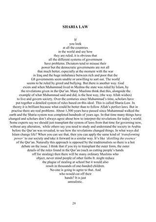 29
SHARIA LAW
If
you look
at all the countries
in the world and see how
they are ruled, it is obvious that
all the different systems of government
have problems. Dictators tend to misuse their
power but the democratic governments are not all
that much better, especially at the moment with the war
in Iraq and the huge imbalance between rich and poor that the
G8 governments seem unable or unwilling to sort out. The world
seems to be ruled by greed and bullying. But there is another way. God
exists and when Muhammad lived in Medina the state was ruled by Islam, by
the revelations given in the Qur’an. Many Muslims think that this, alongside the
example of what Muhammad said and did, is the best way, (the way Allah wishes)
to live and govern society. Over the centuries since Muhammad’s time, scholars have
put together a detailed system of rules based on this ideal. This is called Sharia Law. In
theory it is brilliant because what could be better than to follow Allah’s perfect laws. But in
practise there are real problems. About 1,500 years have passed since Muhammad walked the
earth and the Sharia system was completed hundreds of years ago. In that time many things have
changed and scholars don’t always agree about how to interpret the revelations for today’s world.
Some experts say we should just transplant the system of laws from that time for governing now,
without any alteration, while others say you need to study and understand the society in Arabia
before the Qur’an was revealed, to see how the revelations changed things. In what ways did
Islam change life? When you can see that, then you can apply the same kind of ‘transforming
power’ to our society and take it forward in a similar way. It’s like ‘distilling the essence’
of the Qur’an. Naturally this approach is opposed by the traditionalists so there is a hot
debate on the issue. I think that if you try to transplant the outer form, the outer
details of the rules found in the Qur’an (such as cutting people’s hands
off for stealing) then there will be many ordinary Muslims who
object, never mind people of other faiths It. might reduce
the plague of stealing at school but it would also
result in thousands of one-handed children.
No-one is going to agree to that. And
who would cut off their
hands? It is just
unrealistic.
 