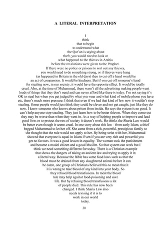30
A LITERAL INTERPRETATION
I
think
that to begin
to understand what
the Qur’an is saying about
theft, you would need to look at
what happened to the thieves in Arabia
before the revelations were given to the Prophet.
If there were no police or prisons to sort out any thieves,
you would need to do something strong, or if thieves were hung
(as happened in Britain in the old days) then to cut off a hand would be
an act of compassion. It would be kindness. But if you cut off someone’s hand
for stealing now, in our society, it would have the opposite effect. It would be totally
cruel. Also, at the time of Muhammad, there wasn’t all the advertising making people want
loads of things that they don’t need and can never afford like there is today. I’m not saying it’s
OK to steal but when you get judged by what you wear and what kind of mobile phone you have
etc, there’s much more pressure. I think that even if we had that kind of law now it wouldn’t stop
stealing. Some people would just think they could be clever and not get caught, just like they do
now. I know someone who knows about prison from inside. He says the system is no good. It
can’t help anyone stop stealing. They just learn how to be better thieves. When they come out
they may be worse than when they went in. As a way of helping people to improve and lead
good lives or to protect the rest of society it doesn’t work. He thinks the Sharia Law would
be better even though it seems cruel. In one story about this law - from early Islam, a thief
begged Muhammad to let her off. She came from a rich, powerful, prestigious family so
she thought that the rule would not apply to her. By being strict with her, Muhammad
showed that everyone is equal in Islam. Even if you are very rich and powerful you
get no favours. It was a good lesson in equality. The woman took the punishment
and became a model citizen and a good Muslim. So that system can work but I
think we need something different for today. There is a Christian example
that shows the dangers of taking an ancient law and trying to apply it in
a literal way. Because the Bible has some food laws such as that the
blood must be drained from any slaughtered animal before it can
be eaten, one group of Christians believed this to mean that it
it is wrong to take blood of any kind into your body. So
they refused blood transfusions. In meat the blood
rule may help against food-poisoning and save
life. But by refusing blood transfusions a lot
of people died. This rule has now been
changed. I think Sharia Law also
needs revising if it is to
work in our world
today.
 