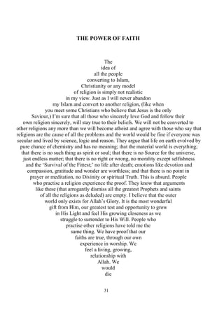 31
THE POWER OF FAITH
The
idea of
all the people
converting to Islam,
Christianity or any model
of religion is simply not realistic
in my view. Just as I will never abandon
my Islam and convert to another religion, (like when
you meet some Christians who believe that Jesus is the only
Saviour,) I’m sure that all those who sincerely love God and follow their
own religion sincerely, will stay true to their beliefs. We will not be converted to
other religions any more than we will become atheist and agree with those who say that
religions are the cause of all the problems and the world would be fine if everyone was
secular and lived by science, logic and reason. They argue that life on earth evolved by
pure chance of chemistry and has no meaning; that the material world is everything;
that there is no such thing as spirit or soul; that there is no Source for the universe,
just endless matter; that there is no right or wrong, no morality except selfishness
and the ‘Survival of the Fittest;’ no life after death; emotions like devotion and
compassion, gratitude and wonder are worthless; and that there is no point in
prayer or meditation, no Divinity or spiritual Truth. This is absurd. People
who practise a religion experience the proof. They know that arguments
like these (that arrogantly dismiss all the greatest Prophets and saints
of all the religions as deluded) are empty. I believe that the outer
world only exists for Allah’s Glory. It is the most wonderful
gift from Him, our greatest test and opportunity to grow
in His Light and feel His growing closeness as we
struggle to surrender to His Will. People who
practise other religions have told me the
same thing. We have proof that our
faiths are true, through our own
experience in worship. We
feel a living, growing,
relationship with
Allah. We
would
die
 
