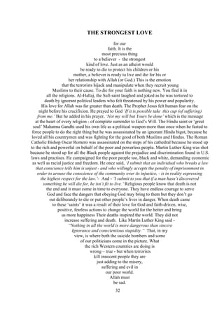 32
THE STRONGEST LOVE
for our
faith. It is the
most precious thing
to a believer - the strongest
kind of love. Just as an atheist would
be ready to die to protect his children or his
mother, a believer is ready to live and die for his or
her relationship with Allah (or God.) This is the emotion
that the terrorists hijack and manipulate when they recruit young
Muslims to their cause. To die for your faith is nothing new. You find it in
all the religions. Al-Hallaj, the Sufi saint laughed and joked as he was tortured to
death by ignorant political leaders who felt threatened by his power and popularity.
His love for Allah was far greater than death. The Prophet Jesus felt human fear on the
night before his crucifixion. He prayed to God ‘If it is possible take this cup (of suffering)
from me.’ But he added in his prayer, ‘Not my will but Yours be done’ which is the message
at the heart of every religion - of complete surrender to God’s Will. The Hindu saint or ‘great
soul’ Mahatma Gandhi used his own life as a political weapon more than once when he fasted to
force people to do the right thing but he was assassinated by an ignorant Hindu bigot, because he
loved all his countrymen and was fighting for the good of both Muslims and Hindus. The Roman
Catholic Bishop Oscar Romero was assassinated on the steps of his cathedral because he stood up
to the rich and powerful on behalf of the poor and powerless people. Martin Luther King was shot
because he stood up for all the Black people against the prejudice and discrimination found in U.S.
laws and practises. He campaigned for the poor people too, black and white, demanding economic
as well as racial justice and freedom. He once said, ‘I submit that an individual who breaks a law
that conscience tells him is unjust - and who willingly accepts the penalty of imprisonment in
order to arouse the conscience of the community over its injustice, - is in reality expressing
the highest respect for the law.’- And - ‘I submit to you that if a man hasn’t discovered
something he will die for, he isn’t fit to live.’ Religious people know that death is not
the end and it must come in time to everyone. They have endless courage to serve
God and face the dangers that obeying God may bring to them but they don’t go
out deliberately to die or put other people’s lives in danger. When death came
to these ‘saints’ it was a result of their love for God and faith-driven, wise,
positive, fearless actions to change the world for the better and bring
us more happiness Their deaths inspired the world. They did not
increase suffering and death. Like Martin Luther King said -
“Nothing in all the world is more dangerous than sincere
Ignorance and conscientious stupidity.” That, in my
view, is where both the suicide bombers and some
of our politicians come in the picture. What
the rich Western countries are doing is
wrong – true - but when terrorists
kill innocent people they are
just adding to the misery,
suffering and evil in
our poor world.
Allah must
be sad.
 