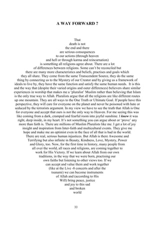 33
A WAY FORWARD ?
That
death is not
the end and there
are serious consequences
to our actions (through heaven
and hell or through karma and reincarnation)
is something all religions agree about. There are a lot
of differences between religions. Some can’t be reconciled but
there are many more characteristics and beliefs, practises and goals which
they all share. They come from the same Transcendent Source, they do the same
thing by connecting us to the Mystery of our Creator and by giving us a framework of
ideals to live by, they have the same function and satisfy the same human needs. It is this
and the way that (despite their varied origins and outer differences) believers share similar
experiences in worship that makes me a ‘pluralist’ Muslim rather than believing that Islam
is the only true way to Allah. Pluralists argue that all the religions are like different routes
up one mountain. They are all ways to the One Truth or Ultimate Goal. If people have this
perspective, they will care for everyone on the planet and never be poisoned with hate or
seduced by the terrorists argument. In my view we have to see the truth that Allah is One
for everyone and accept that ours is not the only way to Heaven. For me seeing this was
like coming from a dark, cramped and fearful room into joyful sunshine. I knew it was
right, deep inside, in my heart. It’s not something you can argue about or ‘prove’ any
more than faith is. There are millions of Muslim Pluralists like me. I get a lot of joy
insight and inspiration from Inter-faith and multicultural events. They give me
hope and make me an optimist even in the face of all that is bad in the world.
There are real, serious human injustices. But Allah is there Awesome and
Terrifying but also infinite in Beauty, Kindness, Love, Mystery, Power
and Glory, too. Now, for the first time in history, many people from
all over the world, all races and religions, are coming together to
work for His Victory. If we learn about Allah from our own
traditions, in the way that we were born, practising our
own faiths but listening to other views too. If we
can accept and value them and work together
(like at the Live -8 concerts and after the
tsunami) we can become instruments
of Allah and (according to His
Will) bring peace, justice
and joy to this sad
and broken
world
 