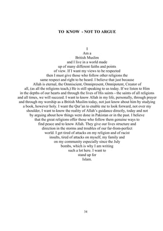 34
TO KNOW - NOT TO ARGUE
I
Am a
British Muslim
and I live in a world made
up of many different faiths and points
of view. If I want my views to be respected
then I must give those who follow other religions the
same respect and right to be heard. I believe that just because
Allah is eternal, the Omniscient, Omnipresent, Omnipotent, Creator of
all, (as all the religions teach,) He is still speaking to us today. If we listen to Him
in the depths of our hearts and through the lives of His saints - the saints of all religions
and all times, we will succeed. I want to know Allah in my life, personally, through prayer
and through my worship as a British Muslim today, not just know about him by studying
a book, however holy. I want the Qur’an to enable me to look forward, not over my
shoulder, I want to know the reality of Allah’s guidance directly, today and not
by arguing about how things were done in Pakistan or in the past. I believe
that the great religions offer those who follow them genuine ways to
find peace and to know Allah. They give our lives structure and
direction in the storms and troubles of our far-from-perfect
world. I get tired of attacks on my religion and of racist
insults, tired of attacks on myself, my family and
on my community especially since the July
bombs, which is why I am writing
such a lot here. I want to
stand up for
Islam.
 