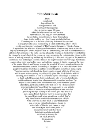 37
THE INNER HIJAB
Mum
complained
they said that the
management had told
them to put the magazines
there to improve sales. My mum
asked the lady who served us if she was
happy about it. The lady just shook her head
but she had no power to remove them. Birmingham
has a similar problem but I don’t know who is behind that.
Victoria square is at the heart of the city. In front of the town hall,
is a sculpture of a naked woman lying in a bath and holding a bowl which
overflows with water. Locals call it ‘The Floozy in the Jacuzzi.’ I think a floozy
is a prostitute, but what ever it is supposed to represent it is the wrong statue to have in
any city especially in a central place like that. It’s embarrassing. Put it on an island in the lake
at Sutton Park or in any of the parks - and put a beautiful fountain in front of the Town Hall that
the city can be proud of and all the people can enjoy, something for visitors to take photos beside
instead of walking past quickly and looking the other way. I think that a big part of the population
is offended by it and not just Muslims. It makes me laugh because whenever we go there I see a
pigeon sitting on its head and its knees and making a mess on it, like its expressing the views
of the people. There is a difference between the so called ‘Western’ attitude to life and the
attitude of many other cultures. Advertising is a big part of it. A lot of the adverts show
people with almost no clothes on and this is something that also offends many people.
There is something called modesty, dignity, purity, respect, which the Western way
of life seems to be forgetting. Anything really gross, like ‘Little Britain’ which is
insulting, racist and sick is seen as clever and anyone criticising it is looked on
as dumb and old-fashioned. But it just alienates a lot of people, both British
traditionalists and people from other communities - not just Muslims. The
Hijab, like the clothes that Christian nuns wear, is an important symbol
of modesty, purity and protection for both sexes but I think it’s more
important to keep the ‘inner Hijab’ the inner purity in your attitude
of mind. There is no use in wearing the Hijab at school, and then
provoking the boys like any of the secular girls who think it’s
just a game. I think that inner purity is more important than
the outer Hijab which is just a traditional symbol. That’s
why some Muslim women choose not to wear a Hijab.
What you wear and how much of your head or face
you cover is a cultural not religious choice. In
school a lot of Muslim girls choose to keep
the ‘inner Hijab’ while some prefer to
please their family and show their
faith in their religion and pride
of culture by wearing the
full Hijab. I believe
it is a personal
decision.
 