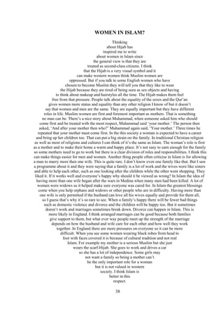 38
WOMEN IN ISLAM?
Thinking
about Hijab has
inspired me to write
about women in Islam since
the general view is that they are
treated as second-class citizens. I think
that the Hijab is a very visual symbol and it
can make western women think Muslim women are
oppressed. But if you talk to some English women who have
chosen to become Muslim they will tell you that they like to wear
the Hijab because they are tired of being seen as sex objects and having
to think about makeup and hairstyles all the time. The Hijab makes them feel
free from that pressure. People talk about the equality of the sexes and the Qur’an
gives women more status and equality than any other religion I know of but it doesn’t
say that women and men are the same. They are equally important but they have different
roles in life. Muslim women are first and foremost important as mothers. That is something
no man can be. There’s a nice story about Muhammad, when someone asked him who should
come first and be treated with the most respect, Muhammad said ‘your mother.’ The person then
asked, ‘And after your mother then who?’ Muhammad again said, ‘Your mother.’ Three times he
repeated that your mother must come first. In the this society a woman is expected to have a career
and bring up her children too. That can put a big strain on the family. In traditional Christian religion
as well as most of religions and cultures I can think of it’s the same as Islam. The woman’s role is first
as a mother and to make their home a warm and happy place. It’s not easy to earn enough for the family
so some mothers need to go to work but there is a clear division of roles and responsibilities. I think this
can make things easier for men and women. Another thing people often criticise in Islam is for allowing
a man to marry more then one wife. This is quite rare. I don’t know even one family like that. But I saw
a programme about it and they were saying that a family is a lot of work and the wives were like sisters
and able to help each other, such as one looking after the children while the other went shopping. They
liked it. If it works well and everyone’s happy why should it be viewed as wrong? In Islam the idea of
having more than one wife began after the wars in Medina when many men had been killed. A lot of
women were widows so it helped make sure everyone was cared for. In Islam the greatest blessings
come when you help orphans and widows or other people who are in difficulty. Having more than
one wife is only permitted if the husband can love all his wives equally and provide for them all,
so I guess that’s why it’s so rare to see. When a family’s happy there will be fewer bad things
such as domestic violence and divorce and the children will be happy too. But it sometimes
doesn’t work and marriages sometimes break down. Divorce can happen in Islam. This is
more likely in England. I think arranged marriages can be good because both families
give support to them, but what ever way people meet up the strength of the marriage
depends on how the husband and wife care for each other and how well they work
together. In England there are more pressures on everyone so it can be more
difficult. When you see some women wearing black robes from head to
foot with faces covered it is because of cultural tradition and not real
Islam. For example my mother is a serious Muslim but she just
wears the scarf-Hijab. She goes to work and drives a car
so she has a lot of independence. Some girls may
not want a family so being a mother can’t
be the only important role for a woman
but it is not valued in western
society. I think Islam is
better in this
respect.
 