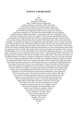 39
SCIENCE AND RELIGION
I
know
that in some
branches of Christianity
there is conflict between religion and
science. Theology is sometimes called ‘The Queen
of the Sciences’ but then the scientists started to discover
things that contradicted the religious view of the world. Galileo
was in trouble for saying that the earth is not the centre of the universe
and it goes around the sun. Then Darwin and other people who were studying
different species of plants and animals – and geologists who were studying the rocks
and fossils, worked out the ‘theory of evolution.’ Some Christians take the Bible literally
and calculate from it that the earth is about 4004 years old but when geologists study the rocks
they calculate the age of the earliest rocks to be about 4,500 million years. I have read some books
on geology. It is based on the things you see happening to the earth today. There are oceans into which
rivers flow and deposit loads of sand and mud they have been carrying. There are mountains which are
being eroded by forces like gravity and weather, snow, glaciers-ice, wind, rain and rivers. All the forces
are slow and would eventually make the earth quite flat but there are forces in the earth that make oceans
tear apart and continents collide. Then molten rock is forced up through cracks and things like volcanoes
and earthquakes occur. You can find evidence for the same forces operating in past ages - frozen into the
rocks. From these you can work out the relative ages of rocks - and map out the history of the world. You
can find crystals of minerals which alter at a set speed. They act like clocks. Then many fossils show how
the different species of creatures on earth have changed over millions of years. In very early rocks there
are traces of simple sea-creatures but later rocks have more complicated creatures. In later rocks there
are simple land animals. Then there is the age of dinosaurs which was about 100 million years ago I
think. When they died out there was a small animal which was a mammal and it developed into the
whole range of mammals which we see on earth today. The process for this evolution from one
species to another is the struggle for survival. Parents give their genetical code to their babies
but each individual is unique. If a certain feature gives an individual some strength which
helps it survive and reproduce then that feature will slowly come to be found in all the
population. The fossil record shows that creatures looking like us only appeared in
the last few million years. These fossils are found in caves in Africa. They share
many features with the apes and scientists have worked out that the apes and
monkeys in our world today have evolved from the same ancestors as us.
This is confirmed because we share a very similar genetical code. The
Bible begins with the Book of Genesis. This that says God made
the world in seven days. Humans and animals were created
separately, and just as they are now. Evolution is not on
the menu. So Christians who take the Bible as the
literal word of God have a problem. Some of
them refuse to look at the discoveries of
science and have even made a theme
park in America showing men
walking on earth with the
dinosaurs. This is like
closing your eyes
to truth.
 