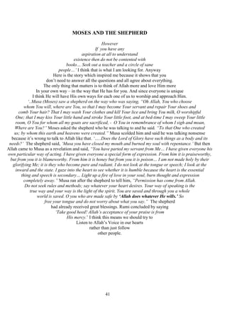 41
MOSES AND THE SHEPHERD
However
If you have any
aspiration at all to understand
existence then do not be contented with
books… Seek out a teacher and a circle of sane
people…’ I think that is what I am looking for. Anyway
Here is the story which inspired me because it shows that you
don’t need to answer all the questions and all agree about everything.
The only thing that matters is to think of Allah more and love Him more
In your own way – in the way that He has for you. And since everyone is unique
I think He will have His own ways for each one of us to worship and approach Him.
‘..Musa (Moses) saw a shepherd on the way who was saying, “Oh Allah, You who choose
whom You will, where are You, so that I may become Your servant and repair Your shoes and
comb Your hair? That I may wash Your clothes and kill Your lice and bring You milk, O worshipful
One; that I may kiss Your little hand and stroke Your little foot, and at bed-time I may sweep Your little
room, O You for whom all my goats are sacrificed, - O You in remembrance of whom I sigh and moan,
Where are You?” Moses asked the shepherd who he was talking to and he said. “To that One who created
us; by whom this earth and heavens were created.” Musa scolded him and said he was talking nonsense
because it’s wrong to talk to Allah like that. ‘…..Does the Lord of Glory have such things as a body and its
needs?’ The shepherd said, ‘Musa you have closed my mouth and burned my soul with repentance.’ But then
Allah came to Musa as a revelation and said, “You have parted my servant from Me… I have given everyone his
own particular way of acting. I have given everyone a special form of expression. From him it is praiseworthy,
but from you it is blameworthy. From him it is honey but from you it is poison… I am not made holy by their
glorifying Me; it is they who become pure and radiant. I do not look at the tongue or speech; I look at the
inward and the state. I gaze into the heart to see whether it is humble because the heart is the essential
thing and speech is secondary… Light up a fire of love in your soul, burn thought and expression
completely away.” Musa ran after the shepherd to tell him, “Permission has come from Allah.
Do not seek rules and methods; say whatever your heart desires. Your way of speaking is the
true way and your way is the light of the spirit. You are saved and through you a whole
world is saved. O you who are made safe by ‘Allah does whatever He wills.’ So
free your tongue and do not worry about what you say.” The shepherd
had already received great blessings. Rumi concluded by saying
‘Take good heed! Allah’s acceptance of your praise is from
His mercy.’ I think this means we should try to
Listen to Allah’s Voice in our hearts
rather than just follow
other people.
 
