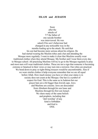 42
ISLAM and JUDAISM
Soon
after the
attacks of
7/7 the father of
one suicide bomber
was interviewed. He was
asked if his son’s behaviour had
changed in any noticeable way in the
months leading up to the attack. He said that
his son had become more serious about his religion. He
had started wearing the Muslim robes and a hat and attending the
Mosque more regularly. I want to make it clear that Muslims usually wear
traditional clothes when they attend Mosque. My brother and I wear them every day
to Mosque school. All practising Muslims will try to go to the Mosque regularly to pray
and most men will wear traditional clothes. These are not a sign that someone is becoming
extreme or fanatical in their views or may turn into a terrorist. Our robes are practical.
We bend down to pray so tight-fitting trousers would be uncomfortable. Also if
we wear similar clothes it help everyone remember that we are all equal
before Allah. How much money you have or what your status is in
society does not count at the Mosque. Our hat is a symbol of
respect for God. This is the same as in Judaism but our
prayer hats are a bit bigger than Jewish caps. Jews
and Muslims are cousins. Jews are descended
from Abraham through his son Isaac and
Muslims through his first son Ismael.
We share many of the same beliefs
and prophets, including that
‘idol worship’ of any
kind is forbidden
and God is
ONE.
 