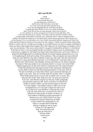 43
ART and MUSIC
I think
Allah wants us
to run towards Him with
joy and enthusiasm, with the love
and devotion of the Sufi saints, not to hide
in a corner criticising each other and afraid even
to use our own language (like the word Saint, not Wali)
to speak about Him. But this is not a view which all Muslims
share. In the Qur’an there are many passages which warn us that life
is a test and there are serious consequences if we do not do the right thing. This
is why many Muslims are so cautious. The reality of heaven and hell is central in Islam
so many people would rather be safe than sorry, especially when it comes to bringing up their
children. My teacher has asked me to write about music and art because she knows I have strong views
on that. Because I live in a multi-ethnic city, I have friends who practise different religions and I learn from
them and from Religious Education lessons about the other religions. I think it is good to know about other
beliefs as well as our own. It makes you stronger in your faith because you have to explain and defend it
when you talk to other people about religion. But it also helps you see some things you disagree with in
your own community. I like music and at school I was good in keyboard but at home it’s not allowed.
In the Qur’an music is not encouraged but that was linked to impure music for entertainment. A lot
of pop music is aggressive and impure but I know that instrumental music can be pure. Shaam is a
group from Birmingham that use traditional Muslim devotional singing and percussion as a way
of strengthening the faith and worship of their audiences. They are popular and successful and
there are many Muslims who follow traditions in that way. But I don’t like this kind of limit.
There are so many great Muslim musicians. A lot of Muslim Pir’s and saints and a lot of
Muslims from other cultures, like Bengalis, Persians and Turks are not afraid of playing
instruments. But many people in my community think it is wrong. I can watch all the
rubbish programmes on television which are really bad, but I can’t play keyboard.
I think that getting bored and angry because of this narrowness and hypocrisy
is more likely to harm my faith than learning keyboard. It’s the same with art.
The Qur’an forbids us to make idols which is quite natural but that does not
apply to art works. They are not idols made for worship. There’s a Hadith
where Muhammad advises us not to take on Allah’s role as creator. But
what does this mean? Only Allah gives life. No artist can create life.
To be safe, some Muslim scholars say that only Arabic calligraphy
and geometric pattern are OK. Some say flowers are OK but not
people or animals. Others say that any flat images are fine but
to avoid sculpture. The prophet wanted to make sure no-one
worshipped him so it’s not right to depict him and even if
he was drawn by some Muslims, to illustrate the events
in his life, later artists have covered his face. But it’s
different for other people. In Islamic Art there is a
long tradition of depicting people and animals. If
someone says you will go to hell if you draw
an animal or a person I think they are badly
wrong. I think if the interpretation is too
narrow it corrupts Islam I think this
attitude is dangerous and an insult
to Islam. It is the opposite of
truth. The narrowness and
fears are what cut us
off from Allah,
not the art or
music.
 