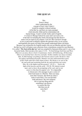 44
THE QUR’AN
This
Poem is about
what I understand by the
concept of God. I don’t think it
would be complete without looking
at the Qur’an, and there are many passages
which describe Allah and his relationship with
human beings. I read it in both Arabic and in English.
I’ve been to Mosque School for years and I can recite a lot
of the Qur’an including the whole end passage but that doesn’t
mean I am an expert in my religion. I am not. But I do know enough
to love it and want to defend it against the ignorant critics in our society
and hopefully this poem will help some people understand Islam a bit better.
Because I am writing this for English readers who are not Muslim and don’t know
the Qur’an at all I will quote some selections from a translations created for non-Muslims.
It is called ‘The Soul of the Qur’an’ and was compiled by Saniyasin Khan and it’s one of my
favourite books. Here are just a few suras (2.115) - ‘To God belongs both East and West:
Wherever you turn, there is God’s Countenance. God is All-Embracing, All Knowing.’
‘There is no God but God, who lives eternally. Neither slumber nor sleep overtakes
Him. To Him belongs everything in the heavens and on earth. He knows what
lies before and behind all people. Humans can only understand those parts
of His Truth which He wishes them to know. His throne is as vast as the
sky and earth and sustaining both the sky and earth does not weary
Him. He is the highest and the greatest’. (24.35..) – ‘God is the
light of the heavens and the earth.’ (50.16) We indeed created
man; and we know the promptings of his soul, and we are
nearer to him than his jugular vein.’ It is impossible
to choose just a few passages to give a sense of
what God means to a Muslim. There are many
more that I treasure, that thrill me when I
read or recite them. You can feel their
truth and power. My own religious
life is a private thing and not
something I can discuss
in a poem like this.
But these are all
suras that I
love.
 