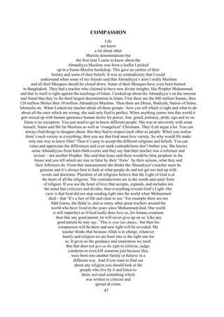 47
COMPASSION
I do
not know
a lot about other
Muslim denominations but
the first time I came to know about the
Ahmadiyya Muslims was from a leaflet I picked
up in a Sunni-Muslim bookshop. This gave an outline of their
history and some of their beliefs. It was so contradictory that I could
understand when some of my friends said that Ahmadiyya’s aren’t really Muslims
and all their Mosques should be closed down. Some of their Mosques have even been burned
in Bangladesh. They had a teacher who claimed to have new divine insights, like Prophet Muhammad,
and that in itself is right against the teachings of Islam. I looked up about the Ahmadiyya’s on the internet
and found that they’re the third largest denomination in Islam. First there are the 940 million Sunnis, then
120 million Shiites then 10 million Ahmadiyya Muslims. Then there are Druze, Ibadiyah, Nation of Islam,
Ishmaelis etc. When I asked my teacher about all these groups - how you tell which is right and what to do
about all the ones which are wrong, she said only God is perfect. When anything comes into this world it
gets mixed up with human ignorance human desire for power, fear, greed, jealousy, pride, ego and so on.
Islam is no exception. You just need to get to know different people. She was at university with some
Ismaeli, Sunni and Shi’ite Muslims as well as ‘evangelical’ Christians. They’d all argue a lot. You can
always find things to disagree about. But they had to respect each other as people. When you realise
there’s such variety in everything, then you see that God must love variety. So why would He make
only one way to know Him? Then it’s easy to accept the different religions and beliefs. You can
value and appreciate the differences and even stark contradictions don’t bother you. She knows
some Ahmadiyyas from Inter-faith events and they say that their teacher was a reformer and
reviser – not another Prophet. She said that Jesus said there would be false prophets in the
future and you tell which are true or false by their ‘fruits’ by their actions, what they and
their followers do. From that measurement she thinks the Ahmadiyya’s teacher must be
genuine and it’s always best to look at what people do and not get too tied up with
words and doctrines. Pluralists of all religions believe that the Light of God is at
the heart of all the religions. The contradictions are in the words and outer form
of religion. If you use the heart of love that accepts, expands, and includes not
the mind that criticises and divides, then everything reveals God’s Light. Her
view is that God did not stop sending light into the world when Mohammed
died – that ‘It’s a fact of life and clear to see.’ For example there are ten
Sikh Gurus, the Baha’is, and so many other great teachers around the
world who have lived in the years since Mohammed died. Our world
is still imperfect so if God really does love us, his human creations
then like any good parent, he will never give up on us. Like any
good parent he may say, ‘This is your last chance,’ but then his
compassion will be there and new light will be revealed. My
teacher thinks that because Allah is in charge, whatever
family and religion we are born into is the right one for
us. It gives us the guidance and inspiration we need.
But that does not give us the right to criticise, judge.
condemn or even kill someone just because they
were born into another family or believe in a
different way. And if you want to find out
about any religion you should look at the
people who live by it and listen to
them, not read something which
was written to criticise and
spread division.
 